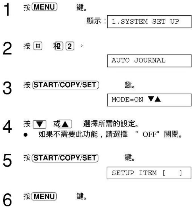 1 按MENU 鍵。 顯示：1.SYSTEM SET UP 2 按□ 和 2 °. AUTO JOURNAL 3 按START/COPY/SET 鍵。 MODE=ON ▼▲ 4 按▼ 或▲ 選擇所需的設定。 • 如果不需要此功能，請選擇 "OFF" 關閉。 5 按START/COPY/SET 鍵。 SETUP ITEM [ ] 6 按MENU 鍵。