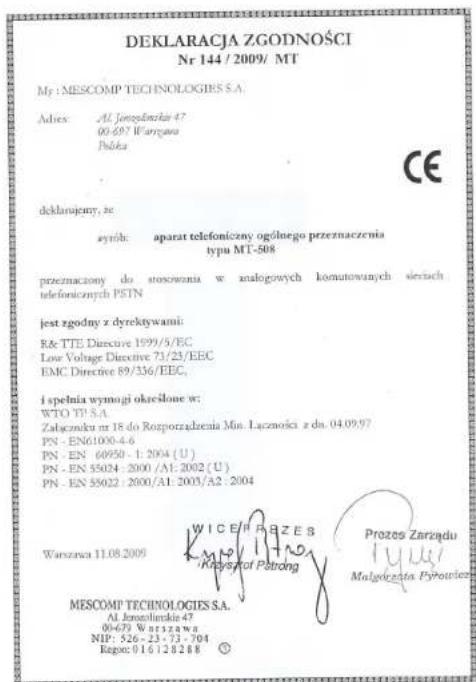DEKLARACJA ZGODNOŚCI Nr 144 / 2009/ MT My : MESCOMP TECHNOLOGIES S.A. Adiex: Al Jorozolinska 47 00-697 Wargana Nóbka deklarajemy, ze syrób: aparat telefoniczny ogólnego przeznaczenia typu MT-508 przezmazony do stosowania w analogowych komutowanych sievich telefonicznych PSTN jest zgodny z dyrektywami: Rd TE Directive 1999/5/EC Low Voltage Directive 71/23/EEC EMC Directive 89/336/EEC, i spełnia wymagi określone w: WTO TP S.A. Zabarczku nr 18 do Rozporządzenia Min. Łączności z do. 04.09.97 PN - EN61000-4-6 PN - EN 60950 - 1: 2004 (U) PN - EN 55024 : 2000 /A1: 2002 (U) PN - EN 55022 : 2000/A1: 2003/A2 : 2004 Warszawa 11.08.2009 WICEF RZE B Krysznyt Petroling Prozes Zarządu Malagiczata Pyrotezko MESCOMP TECHNOLOGIES S.A. Al Jorozolinska 47 06-679 Warszawa NIP: 526 - 23 - 73 - 704 Rapsc: 016120288 ©