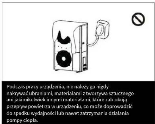 Podczas pracy urządzenia, nie należy go nigdy nakrywać ubraniami, materiałami z tworzywa sztucznego ani jakimikolwiek innymi materiałami, które zablokują przepływ powietrza w urządzeniu, co może doprowadzić do spadku wydajności lub nawet zatrzymania działania pompy ciepła.