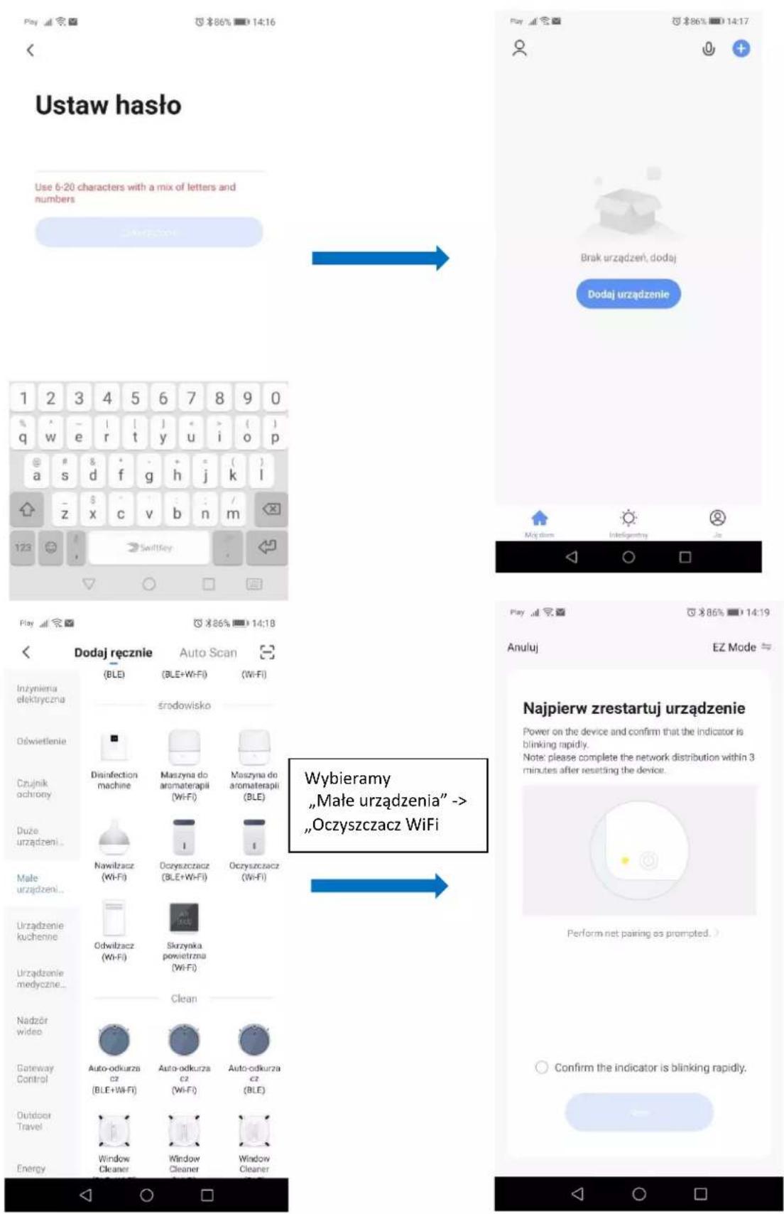 Ustaw hasta Use 6-20 characters with a mix of letters and numbers 1 2 3 4 5 6 7 8 9 0 q w e r t y u i o p a # d f g h j k l z x c v b n m 123 SwiftKey Play 86% 14:18 Dodaj ręcznie Auto Scan ( BLE ) (BLE+Wi-Fi) (Wi-Fi) środowisko Dśinfection machine Maszyna do aromaterapii (Wi-Fi) Maszyna do aromaterapii (BLE) Nowilzacz (Wi-Fi) Oczyszczacz (BLE+Wi-Fi) Oczyszczacz (Wi-Fi) Odwilzacz (Wi-Fi) Skrzynka powietrzna (Wi-Fi) Clean Auto-odkurza cz (BLE+Wi-Fi) Auto-odkurza cz (Wi-Fi) Auto-odkurza cz (BLE) Window Cleaner Window Cleaner Window Cleaner Wybieramy „Małe urządzenia” -> „Oczyszczacz WiFi Play 86% 14:19 Anuluj EZ Mode = Najpierw zrestartuj urządzenie Power on the device and confirm that the indicator is blinking rapidly. Note: please complete the network distribution within 3 minutes after resetting the device. Perform net pairing as prompted. > Confirm the indicator is blinking rapidly.