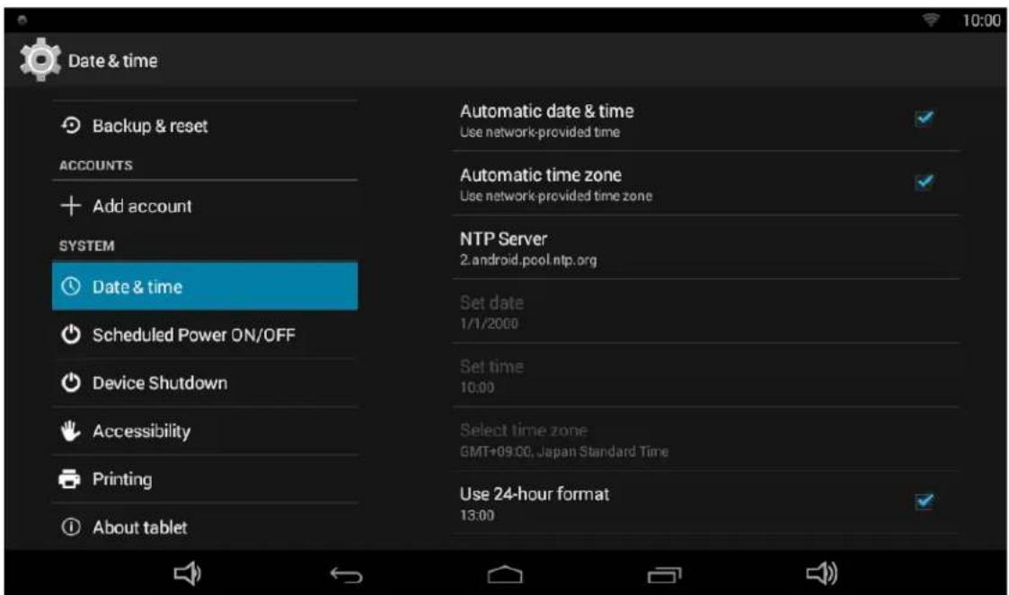 Date & time Backup & reset ACCOUNTS Add account SYSTEM Date & time Scheduled Power ON/OFF Device Shutdown Accessibility Printing About tablet Automatic date & time Use network-provided time Automatic time zone Use network-provided time zone NTP Server 2.android.pool.ntp.org Set date 1/1/2000 Set time 10:00 Select time zone GMT+09:00, Japan Standard Time Use 24-hour format 13:00