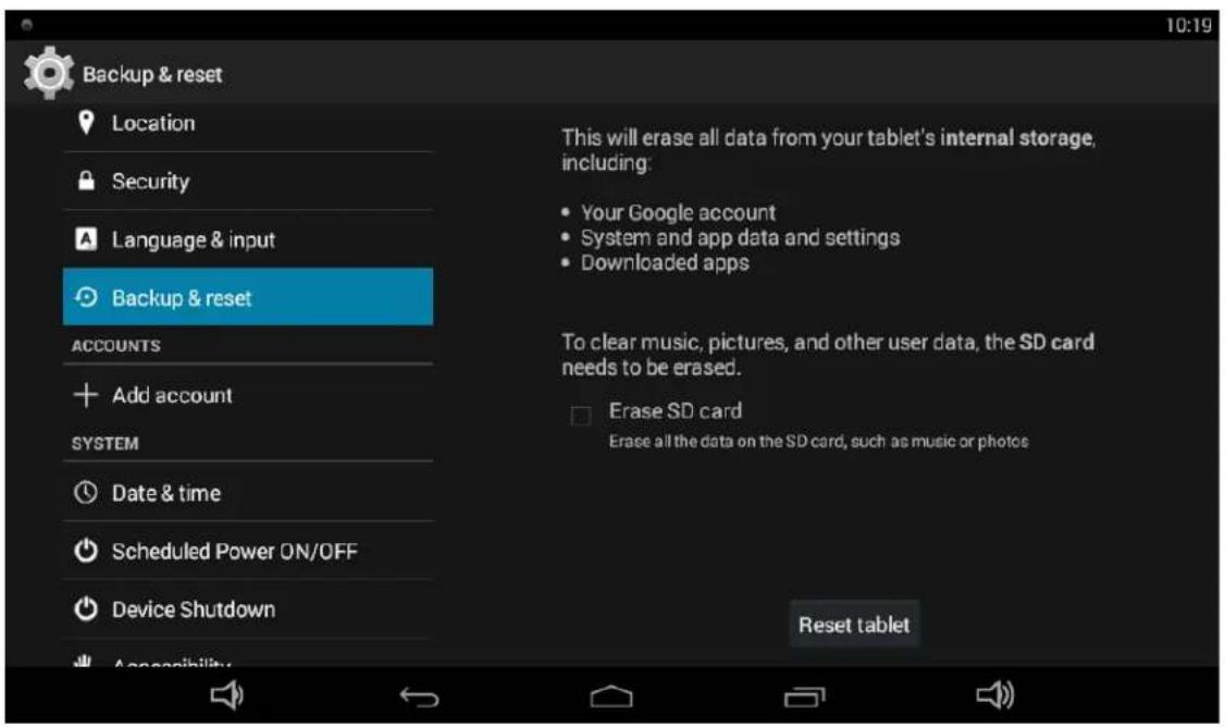 Backup & reset Location Security Language & input Backup & reset ACCOUNTS Add account SYSTEM Date & time Scheduled Power ON/OFF Device Shutdown Acceptability This will erase all data from your tablet's internal storage, including: Your Google account System and app data and settings Downloaded apps To clear music, pictures, and other user data, the SD card needs to be erased. Erase SD card Erase all the data on the SD card, such as music or photos Reset tablet
