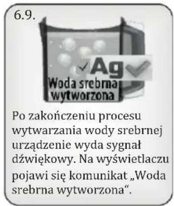 6.9. Woda srebrna wytworzona Po zakończeniu procesu wytwarzania wody srebrnej urządzenie wyda sygnał dźwiękowy. Na wyświetlaczu pojawi się komunikat „Woda srebrna wytworzona”.
