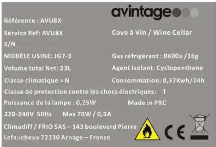 RÉFERENCE : AVU8X Service Ref: AVU8X S/N MODÈLE USINE: JG7-3 Volume total Net: 23L Classe climatique = N Classe de protection contre les chocs électriques: I Puissance de la lampe : 0,25W 220-240V 50Hz Max 70W / 0,5A Climadiff / FRIO SAS – 143 boulevard Pierre Lefaucheux 72230 Arnage – France Cave à Vin / Wine Cellar Gas réfrigérant : R600a /16g Agent isolant: Cyclopenthane Consommation: 0,37Kwh/24h Made in PRC CE