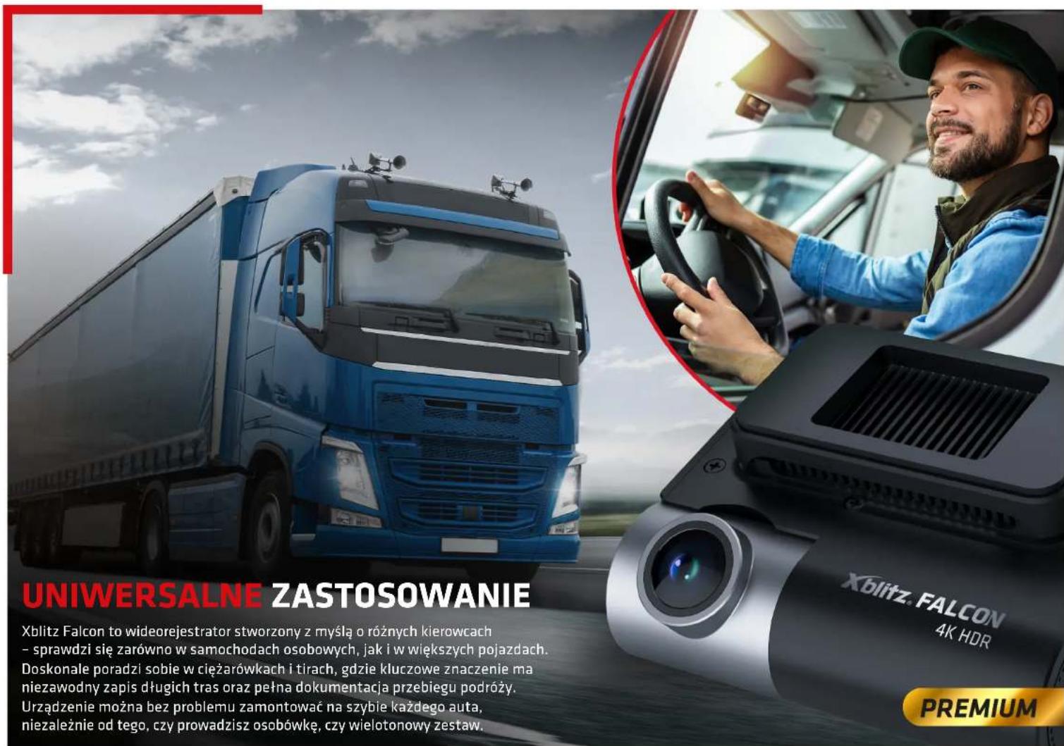 UNIWERSALNE ZASTOSOWANIE Xblitz Falcon to wideorejestrator stworzony z myślą o różnych kierowcach - sprawdzi się zarówno w samochodach osobowych, jak i w większych pojazdach. Doskonale poradzi sobie w ciężarówkach i tirach, gdzie kluczowe znaczenie ma niezawodny zapis długich tras oraz pełna dokumentacja przebiegu podróży. Urządzenie można bez problemu zamontować na szybie każdego auta, niezależnie od tego, czy prowadzisz osobówkę, czy wielotonowy zestaw. Xblitz. FALCON 4K HDR PREMIUM