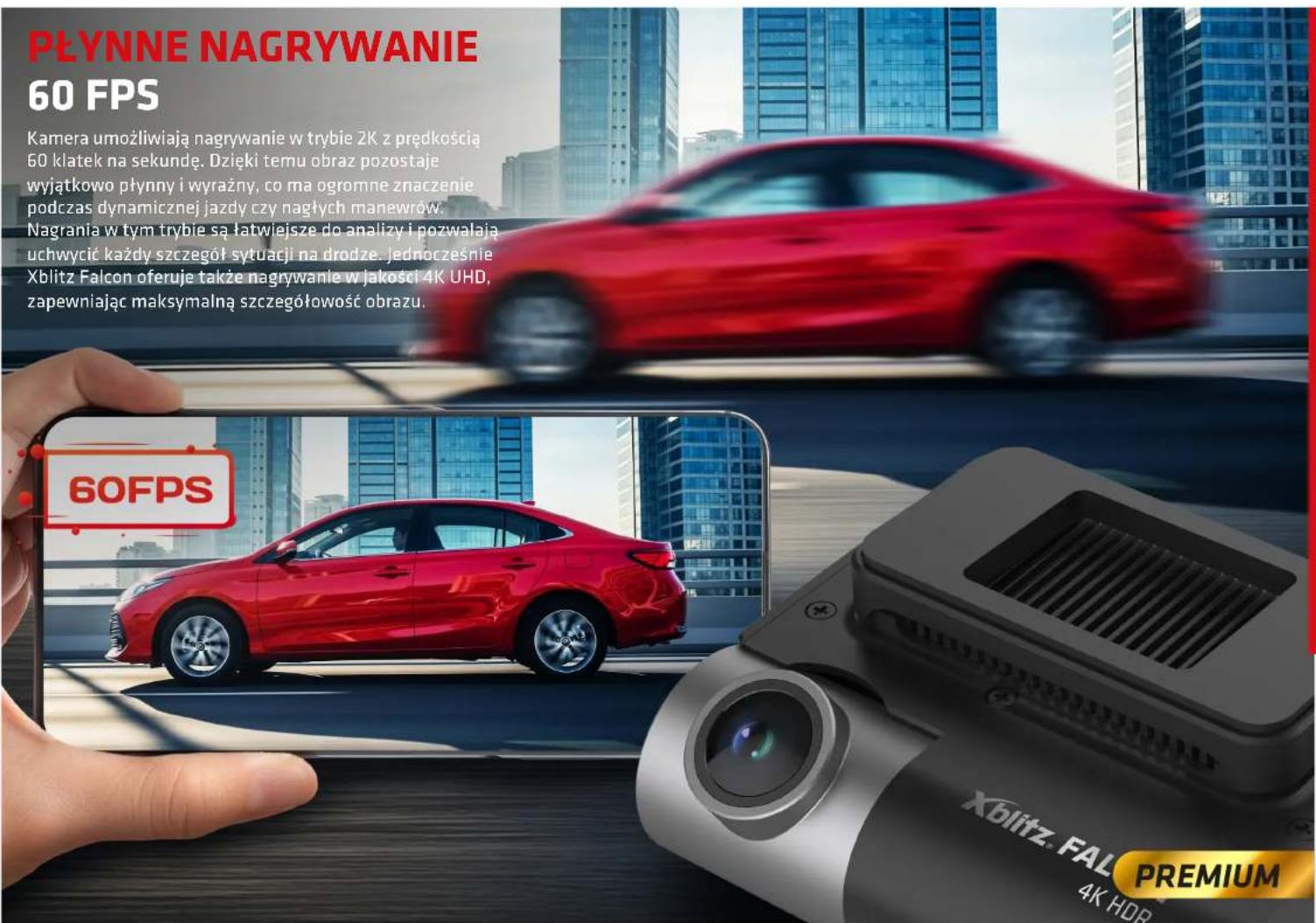 PŁYNNE NAGRYWANIE 60 FPS Kamera umożliwiają nagrywanie w trybie 2K z prędkością 60 klatek na sekundę. Dzięki temu obraz pozostaje wyjątkowo płynny i wyrażny, co ma ogromne znaczenie podczas dynamicznej jazdy czy nagłych manewrów. Nagrania w tym trybie są łatwiejsze do analizy i pozwalają uchwycić każdy szczegół sytuacji na drodze. jednocześnie Xblitz Falcon oferuje także nagrywanie w jakości 4K UHD, zapewniając maksymalną szczegółowość obrazu. 60FPS Xblitz. FAL PREMIUM 4K HDR