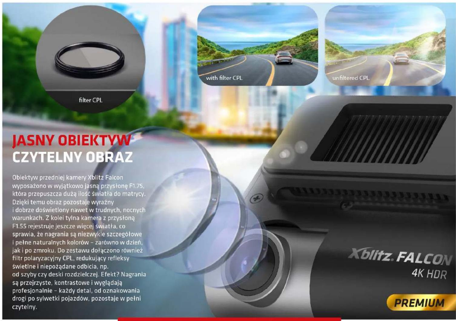 JASNY OBIEKTYW CZYTELNY OBRAZ Obiektyw przedniej kamery Xblitz Falcon wyposażono w wyjątkowo jasną przysłonę F1.75, która przepuszcza dużą ilość światła do matrycy. Dzięki temu obraz pozostaje wyrażny i dobrze doświetlony nawet w trudnych, nocnych warunkach. Z kolei tylna kamera z przysłoną F1.55 rejestruje jeszcze więcej światła, co sprawia, że nagrania są niezwykle szczegółowe i pełne naturalnych kolorów – zarówno w dzień, jak i po zmroku. Do zestawu dołączono również filtr polaryzacyjny CPL, redukujący refleksy świetline i niepożądane odbicia, np. od szyby czy deski rozdzielczej. Efekt? Nagrania są przejrzyste, kontrastowe i wyglądają profesjonalnie – każdy detal, od oznakowania drogi po sylwetki pojazdów, pozostaje w pełni czytelny. with filter CPL unfiltered CPL Xblitz® FALCON 4K HDR PREMIUM