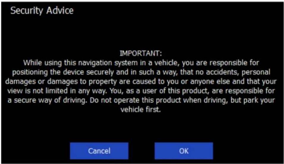 Security Advice IMPORTANT: While using this navigation system in a vehicle, you are responsible for positioning the device securely and in such a way, that no accidents, personal damages or damages to property are caused to you or anyone else and that your view is not limited in any way. You, as a user of this product, are responsible for a secure way of driving. Do not operate this product when driving, but park your vehicle first. Cancel OK