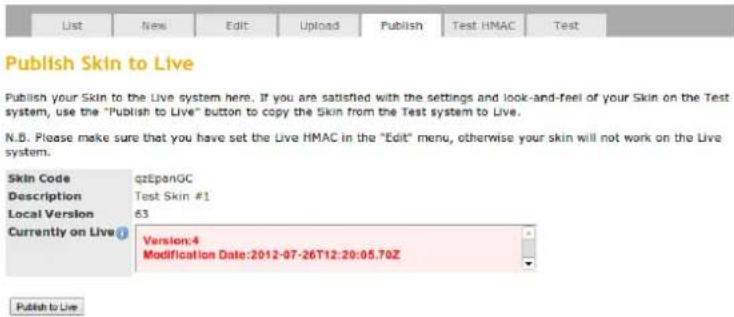 Publish Skin to Live Publish your Skin to the Live system here. If you are satisfied with the settings and look-and-feel of your Skin on the Test system, use the "Publish to Live" button to copy the Skin from the Test system to Live. N.B. Please make sure that you have set the Live HMAC in the "Edit" menu, otherwise your skin will not work on the Live system. Skin Code qzEpanGC Description Test Skin #1 Local Version 63 Currently on Live① Version:4 Modification Date:2012-07-26T12:20:05.70Z Publish to Live