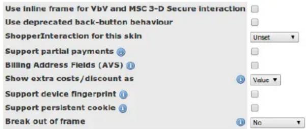 Use inline frame for VbV and MSC 3-D Secure Interaction Use deprecated back-button behaviour ShopperInteraction for this skin Support partial payments Billing Address Fields (AVS) Show extra costs/discount as Support device fingerprint Support persistent cookie Break out of frame