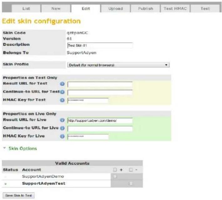 Edit skin configuration Skin Code qzEpanGC Version 61 Description Test Skin #1 Belongs To SupportAdyen Skin Profile Default (for normal browsers) Properties on Test Only Result URL for Test Continue-to URL for Test HMAC Key for Test Properties on Live Only Result URL for Live http://support.adyen.com/demo/ Continue-to URL for Live HMAC Key for Live Skin Options Valid Accounts Status Account + - SupportAdyenDemo SupportAdyenTest Save Skin to Test