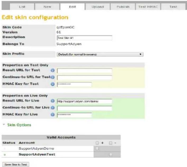 Edit skin configuration Skin Code qzEpanGC Version 61 Description Test Skin #1 Belongs To SupportAdyen Skin Profile Default (for normal browsers) Properties on Test Only Result URL for Test Continue-to URL for Test HMAC Key for Test Properties on Live Only Result URL for Live http://support.adyen.com/demo/ Continue-to URL for Live HMAC Key for Live Skin Options Valid Accounts Status Account SupportAdyenDemo SupportAdyenTest Save Skin to Test
