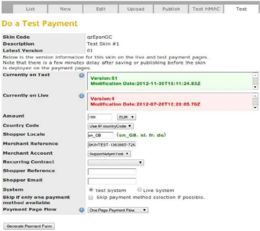 Do a Test Payment Skin Code qzEpanGC Description Test Skin #1 Latest Version 61 Below is the version information for this skin on the live and test payment pages. Note that there is a few minutes delay after saving or publishing before the skin Is deployed on the payment pages. Currently on Test Version:61 Modification Date:2012-11-30T15:11:24.83Z Currently on Live Version:4 Modification Date:2012-07-26T12:20:05.70Z Amount 199 EUR Country Code Use IP countryCode Shopper Locale on_GB (an_GB, nl, fr, do) Merchant Reference SKINTEST-13638801726: Merchant Account SupportAdyenTest Recurring Contract Shopper Reference Shopper Email System Test System Live System Skip if only one payment method available Skip payment method selection if possible. Payment Page Flow One Page Payment Flow Generate Payment Form
