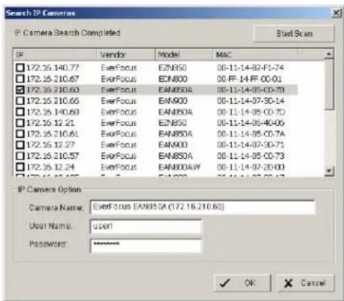 Search IP Camera IP Camera Search Completed Start Scan IP Vendor Model MAC 172.16.140.77 EverFocus EZNBSO 00-11-14-82-F1-74 172.16.210.67 EverFocus EKN800 00-FF-14-FF-00-01 172.16.210.60 EverFocus EAN850A 00-11-14-05-00-73 172.16.210.65 EverFocus EAN900 00-11-14-07-30-14 172.16.140.63 EverFocus EAN850A 00-11-14-05-00-70 172.16.12.21 EverFocus EZNBSO 00-11-14-06-40-06 172.16.210.61 EverFocus EAN850A 00-11-14-05-00-7A 172.16.12.27 EverFocus EAN900 00-11-14-07-30-71 172.16.210.57 EverFocus EAN850A 00-11-14-05-00-73 172.16.12.24 EverFocus EAN850AW 00-11-14-07-20-00 172.16.14.48 EverFocus EAN900 00-11-14-07-25-27 IP Camera Option Camera Name: EverFocus EAN850A (172.16.210.60) User Name: user! Password: ********. ✓ OK Cancel