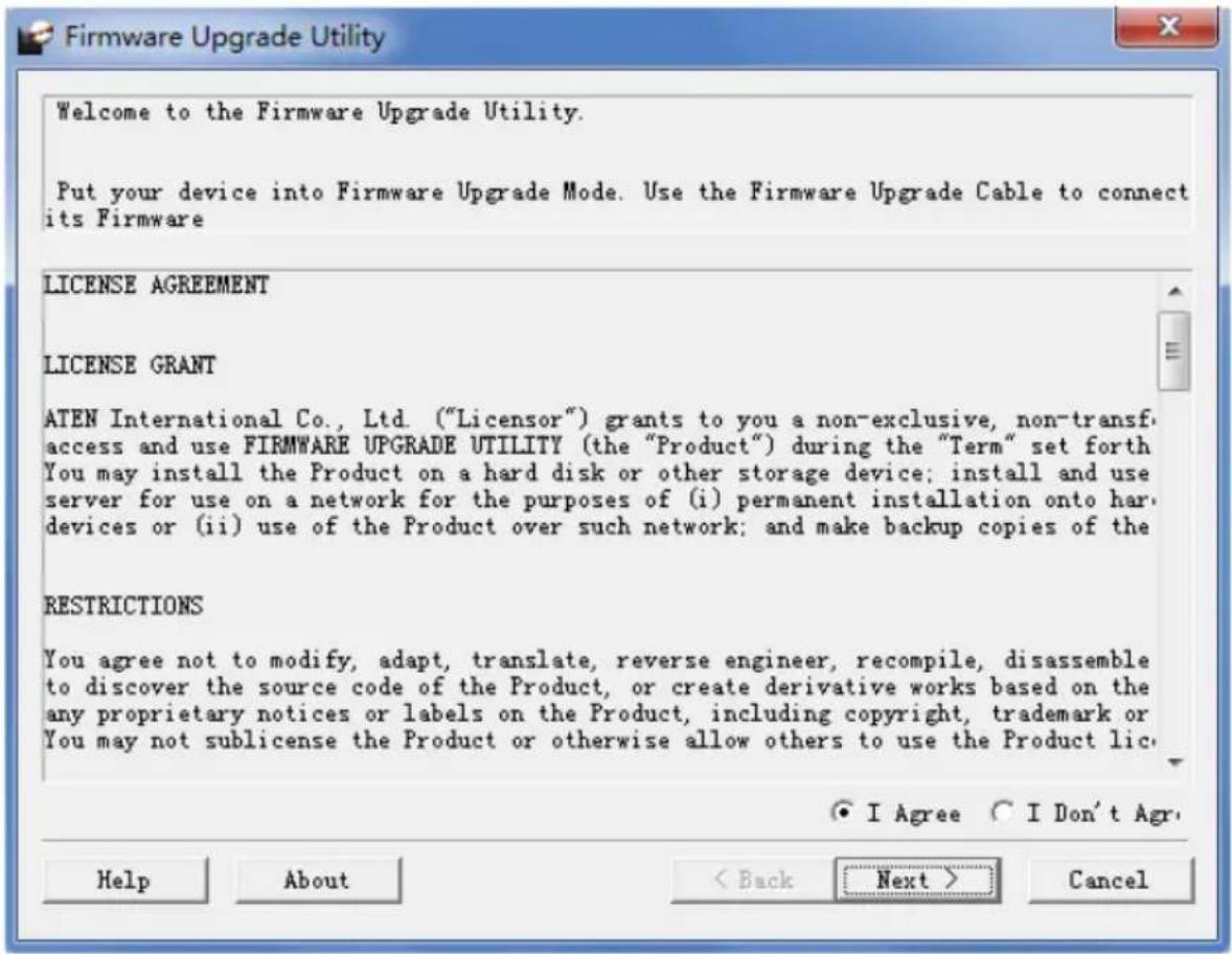 Welcome to the Firmware Upgrade Utility. Put your device into Firmware Upgrade Mode. Use the Firmware Upgrade Cable to connect its Firmware LICENSE AGREEMENT LICENSE GRANT ATEN International Co., Ltd. ("Licensor") grants to you a non-exclusive, non-transf. access and use FIRMWARE UPGRADE UTILITY (the "Product") during the "Term" set forth You may install the Product on a hard disk or other storage device; install and use server for use on a network for the purposes of (i) permanent installation onto hard devices or (ii) use of the Product over such network; and make backup copies of the RESTRICTIONS You agree not to modify, adapt, translate, reverse engineer, recompile, disassemble to discover the source code of the Product, or create derivative works based on the any proprietary notices or labels on the Product, including copyright, trademark or You may not sublicense the Product or otherwise allow others to use the Product lic. ● I Agree ○ I Don't Agr. Help About < Back Next > Cancel