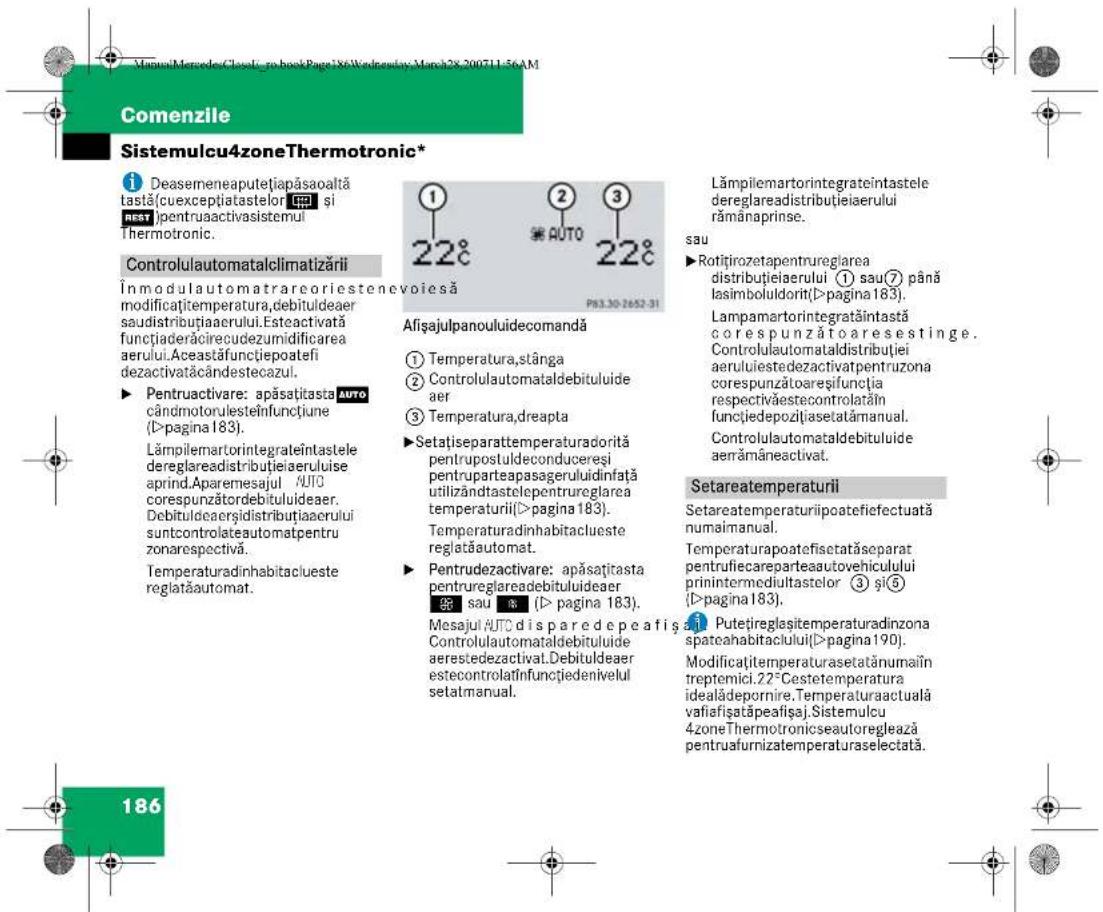 VirtualMerende-Cloud-to-book Page 186Wednesday-March 28-2007/11-56AM Comenzile Sistemulcu4zoneThermotronic* Deasemeneaputețiapăsaoaltă tastă(cuexceptiatastelor si REST)pentruaactivasistemul Thermotronic. Controlulautomatalclimatizării Inmodulautomatrareoriestenevoiesă modificațtemperatura,debituldeaer saudistribuțiaerului.Esteactivată functiaderăcirecudezumidificarea aerului.Aceastăfuncțiepoatefi dezactivatăcândestecazul. ► Pentruactivare: apăsațitasta AUTO cândmotorulesteinfunctiune (D>pagina 183). Lâmpilemartorintegrateintastele dereglareadistribuțieiaerului aprind.Aparemesajul AUTO corespunzătordebituluideaer. Debituldeaerșidistribuțiaerului suntcontrolateautomatpentru zonarespectivă. Temperaturadinhabitaclueste reglatautomat. Afișajulpanoulidecomandă ① Temperatura,stânga ② Controlulautomataldebituluide aer ③ Temperatura,dreapta ►Setațiseparattemperaturadorită pentrupostuldeconducereși pentruparteapasageruluidinfață utilizândtastelepentrureglarea temperaturii(D>pagina 183). Temperaturadinhabitaclueste reglatautomat. ► Pentrudezactivare: apăsațitasta pentrureglareadebituluideaer saui % (D>pagina 183). Mesajul AUTO disparedepeafisă Controlulautomataldebituluide aerestedezactival.Debituldeaer estecontrolătinfunctiedenivelul setatmanual. Lămpilemartorintegrateintastele dereglareadistribuțieiaerului rămânaprinse. sau ►Rotițirozetapentrureglarea distribuțieiaerului ① sau⑦ până lasimboluidorit(D>pagina 183). Lampamartorintegrătăintastă corespunzătoaresestinge. Controlulautomataldistribuției aeruluiustedezactivatpentruzona corespunzătoareșifuncția respectivăestecontrolatăin functiiedepoziiasetatămanual. Controlulautomataldebituluide aenămâneactivat. Setareatemperaturii Setareatemperaturiipoatefiefectuată numaimanual. Temperaturapoatefisetatăseparat pentrufiecareparteaautovehiculului prinintermediultastelor ③ și⑤ (D>pagina 183). Putețireglaștemperaturadinzona spateahabitaciuului(D>pagina 190). Modificațitemperaturasetatănumai în treptemici.22°Cestetemperatura idealădepornire.Temperaturaactuală vafiafișatăpeafișaj.Sistemulcu 4zoneThermotronicseautoreglează pentruafurnizatemperaturaselectată. 186