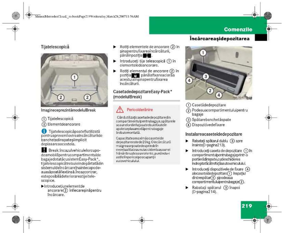 ManualMercedesClassE_ro.bookPage219Wednesday,March28,200711:56AM Comenzile Încărcareașidepozitarea Tijatelescopică ImagineceprezintămodelulBreak ① Tijatelescopică ② Elementdeancorare ③ Tijatelescopicăpoatefiutilizată pentruaprevenilovireaincărcăturii de banchetadinspateșiimplicit deplasareaacosteia. ④ Break:încazulvehiculelorcupo-deamobilâpentrucompartimentulde bagajedotatăcusistemEasy-Pack*, tijatelescopicătrebuiindepărtatădin sistemuldeîncărcarejnaintecapode-ausăpoatafiextinsă.Incazcontrar, esteposibilădeteriorareatijeitele-scopice. ⑤ Introducțiunelementde ancorare② infiecareșinăpentru încărcare. ► Rotiți elementele de ancorare ② in șinapentrufixareaincărcăturii, pânăinpoziția. ► Introduceți tija telescopică ① in elementeledeancorare. ► Rotiți elementul de ancorare ② in poziția pânălafixareaciarăa acestuainși napentrufixarea încărcăturii. CasetadedepozitareEasy-Pack* (modelulBreak) Pericolderănire Cândutilizățicasetadedepozitaredin compartimentulpentrubagaje,spătarele scaunelordinfațasatrebuiefixatein spateiarplasamixtâpentrubagaje trebuiermontală. Capacitatea maximăacaseteide depozitareestede20kg Oincărcătură malgreasepoatedesprindein eventualitateauniuaccidentsausunei frânărbrusteauvioiente,punându-i astfelinpericolpecoupanții autovehiculului. ① Casetádedepozitare ② Podeauacompartmentuluipentru bagaje ③ Spătarebanchetăspate ④ Dispozitivedefixare Instalareacaseteidedepozitare ► Rabatați spătarul dublu ③ spre înainte(>pagina213). ► Introduceți caseta de depozitare ① în compartimentulpentrubagaje printr-o portierădinspate,cudeschiderea îndreptatăcărefațaautovehiculului. ► Introduceți dispozitivele de fixare ④ alecaseteidedepozitare① înspatiul dintrespătar ③ sipodeaua compartimentulipentrubagaje②. ► Rabatați spătarul ③ înapoi (>pagina214). 219