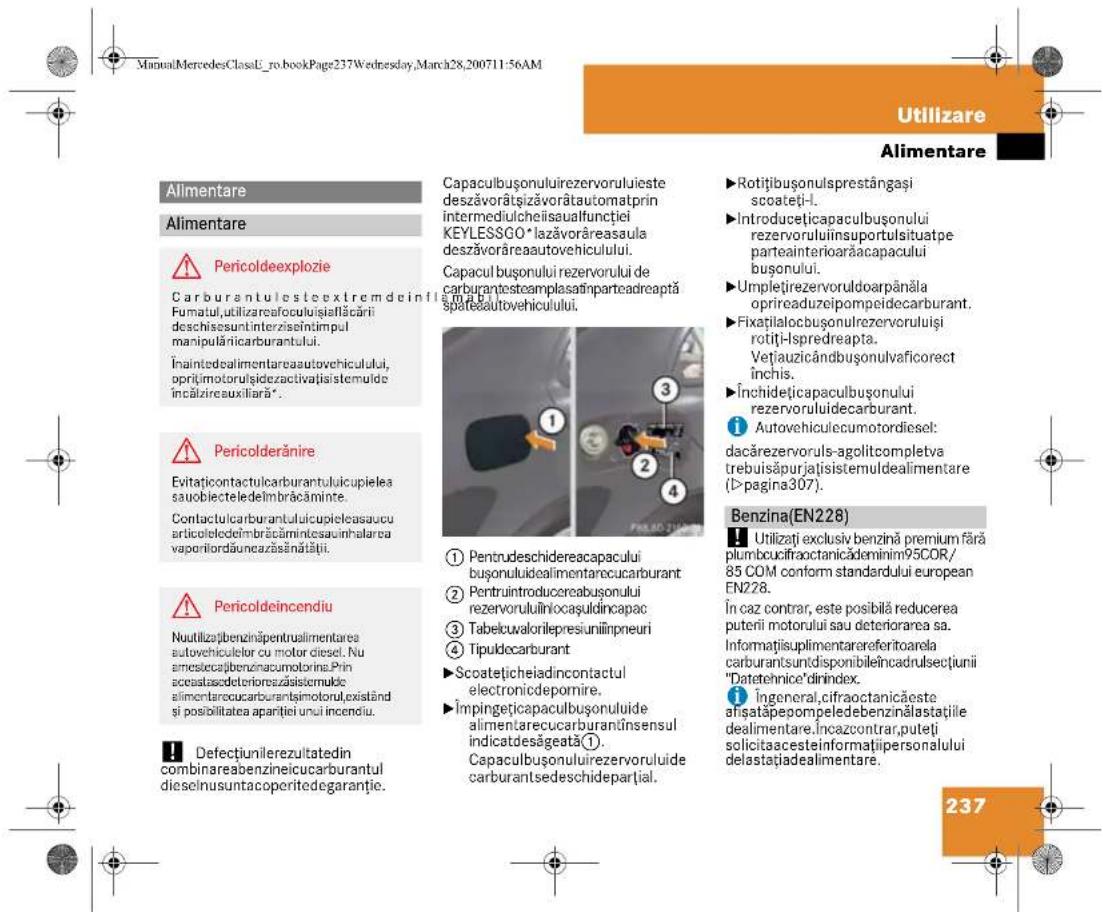 ManualMercedesClassE_ro.bookPage237Wednesday,March28,200711:56AM Utilizare Alimentare Alimentare Alimentare Pericoldeexplozie Carburantulestextremdeinflamalui. Fumatul,utilizareaofoculuisfiellăcării deschisesuntinterzisiintimpul manipulăriacarburantului. Înaintedealimentareaautovehiculului, opritimotorulşidezactivațisistemulde incâlzireauxiliară*. Pericolderănire Evitațcontactulcarburantuluicupielea sauobiecteledelmbrăcăminte. Contactulcarburantuluicupieleasaucu articoleledelmbrăcămintesauinhalarea vaporilordăuneazăsânătăii. Pericoldeincendiu Nuutilizațbenzinăpentraulimentarea autovehiculetor cu motor diesel. Nu amiescecațbenzinacumotorine.Prin aceataședeteriorațișisistemulde alimentarecucarburantțimotorul,existând și posibilitatea aparției unui incendiu. Defecțiunilerezultatedin combinareabenzineicucarburantul dieselnusuntacoperitedegaranție. Capaculbușonuluirezervoruluieste deszăvorătșizăvorătautomatprin intermediulcheiisaualfunției KEYLESSGO*lazăvorăreasaula deszăvorăreaautovehiculului. Capaculbușonului rezervorului de carburanțestemplasăinparteadreaptă spateăautovehiculului. 1 Pentrudeschidereacapacului bușonuluidealimentarecucarburant 2 Pentruintroducereabușonului rezervoruluiîniaoșuldincapac 3 Tabelcuvalorilepresiuniinpneuri 4 Tipuldocarburant ►Scoatețicheiadincontactul electronicdepomire. ►Împingeticecapaculbușonuluiide alimentarecucarburandînsensul indicatdesăgeată1. Capaculbușonuluirezervorului de carburantsedeschideparțial. ►Rotițibușonulsprestângași scoateți-1. ►Introducețicapaculbușonului rezervoruluiinsuportulsituatpe parteainteriorațacapacului bușonului. ►Umplețirezervoruloarpânăla oprireaduzeipompeidecarburant. ►Fixațilalocbușonulrezervoruluiși rotiți-lspredreapta. Vețiauzicândbușonulvaficorect închis. ►Închidețicapaculbușonului rezervoruluiidecarburant. 1 Autovehiculecumotordiesel: dacărezervoruls-agolitcompletva trebuisăpurjațisistemuldealimentare (>pagina307). Benzina(EN228) Utilizați exclusiv benzină premium fără plumbcuocifraoctanicădenimin95COR/85 COM conform standardului european EN228. În caz contrar, este posibilă reducerea puterii motorului sau deteriorarea sa. Informatișuplimentarareferitoarela carburanțsuntdisponibileîncadrulsecțiunii "Datetehnice"dinindex. 1 ingeneral,cifraoctanicăeste afișatapepompeledebenzinălastațiile dealimentare.Încazcontrar,puteti solicitaacesteinformațiipersonalului delastațiadealimentare. 237