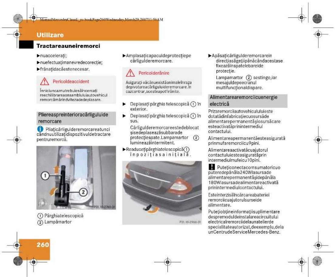 ManualMercedesClassi-no-bookPage260Wednesday,March28.200711:56AM Utilizare Tractareauneiremorci ►nuaccelerati; ►nuefectuațimanevredecorectie; ►frânațidacăestenecesar. ⚠️ Pericoldeaccident Îniciuncaznutrebuiesăincercati reechilibrareaansambluluiautovehicul remorcămărindvitezadedeplasare. Pliereaspreinterioracărliguluide remorcare ① Pliaticărligulderemorcareatunci cândnuutilizațidispozitivuldetractare pentruremorca. ① Pârghiatelescopică ② Lampămartor ▶Amplasaticapaculdeprotecțiepe cărligulderemorcare. ⚠️ Pericolderănire Asigurați-văcănuexistăanimaleîmraza depivotareacărligulideremorcare.În cazcontrar,acesteapotîrănite. ▶ Deplasați pârghia telescopică ① în exterior. ▶ Deplasați pârghia telescopică ① în sus. Cărligulderemorcareestedeblocat sisedeplaseazăsubbarade protecțiesgate.Lampamartor ② lumineazăintermitent. ▶Readucetipârghiatelescopică(①) Înpozițiasainițială. P31.10-2760-31 260 ▶Apăsațicărligulderemorcarein directțiasăgețiipânăcândacestase fixeazăinspatelebareide protecție. Lampamartor ② sestinge,iar mesajuldepeecranul multifuncționaldispare. Alimentarearemorciicuenergie electrică Prizaremorciiautovehicululuieste dotatădinfabricațiecuosursăde alimentarepermanentășiosursăcare esteactivatăprinintermediul contactului. Alimentareapermanentăsteasigurată primufaremoriiciu9pini. Alimentareactivatăcuajutorul contactuliesteasiguratăprin intermediulmufeicu10pini. ◀ Putețiiconectacomsumatoricuo puteredepânăla240Wlasursade alimentarepermanentășiidepânăla 180Wlasursadealimentareactivată prinintermediulcontactului. Esteinterzisălncărcareabateriei remorciicuajutorulsurseide alimentare. Putețiobțineinformațiisuplimentare despremoduldeinstalareacircuitului electricalremorciidelaunatelierde specialitateautorizat,deexemplu,dela unCentrudeServiceMercedes-Benz.