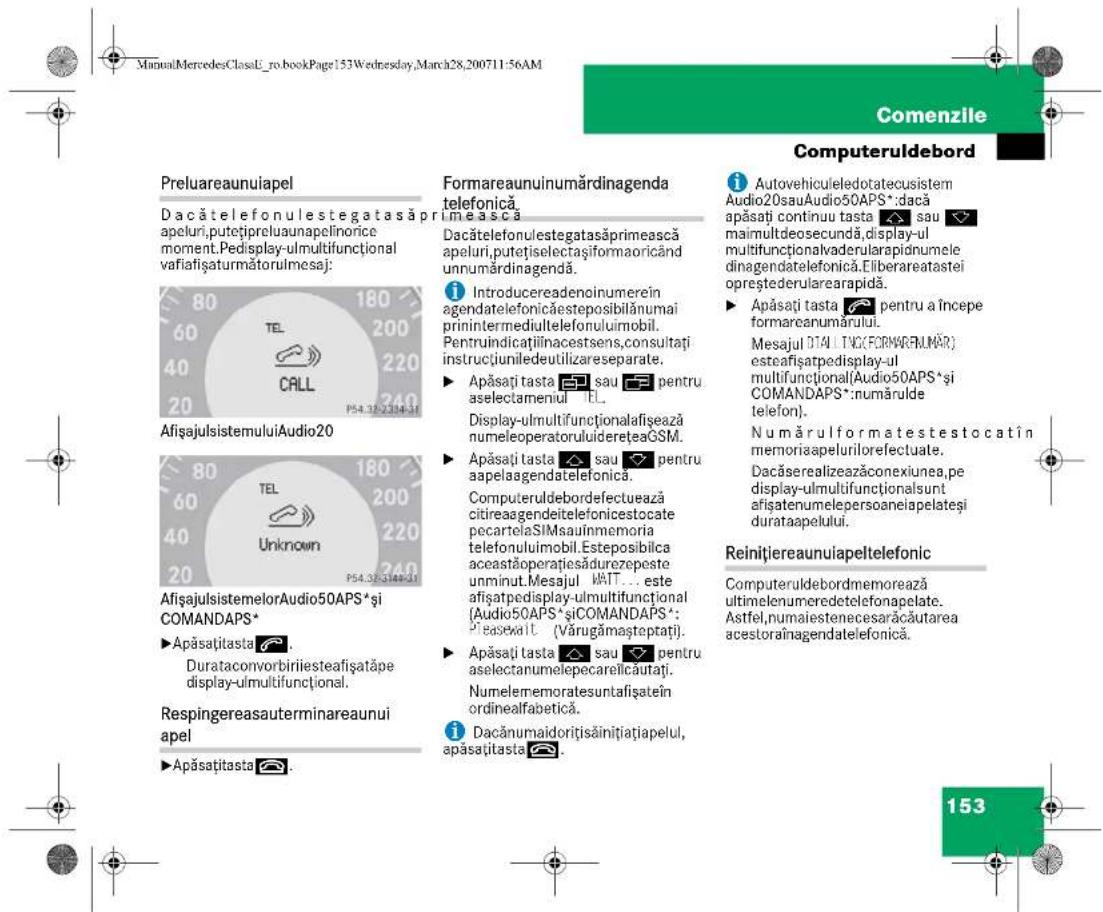 ManualMercedesClassE_ro.bookPage153Wednesday,March28,200711:56AM Comenzile Computeruldebord Preluareaunuiapel Dacătelefonulestegatasăprimească apeluri,putețipreluaunapelinorice moment.Pedisplay-ulmultifuncțional vafiafișaturmătorulmesaj: AfișajulsistemuluiAudio20 AfișajulsistemelorAudio50APS* și COMANDAPS* ►Apăsațițasta 📄. Durataconvorbiriiesteafișatăpe display-ulmultifuncțional. Respingereasauterminareaunui apel ►Apăsațițasta 📄. Formareaunuinumărdinagenda telefonică mească Dacătelefonulestegatasăprimească apeluri,putețiselectașiformaoricând unnumărdinagendă. i Introducereadencinumerein agendatelefonicăesteposibilănumai primintermediultelefonulimobil. Pentruindicățiiinacestsens,consultați instrucțiuniledeutilizareseparate. ► Apăsați tasta 📄 sau 📄 pentru aselectameniu TL. Display-ulmultifuncționalafișează numeleoperatororulidereteaGSM. ► Apăsați tasta 📄 sau 📄 pentru aapelaagendatelefonica. Computeruldebordefectuează citireaagendeitelefonicestocate pecartelaSIMsaunmemoria telefonulimobil.Esteposibilca aceastăoperațiesădurezepeste unminut.Mesajul WATT... este afișatpedisplay-ulmultifuncțional (Audio50APS*șiCOMANDAPS*: Pieaseait (Vârugămăsteptați). ► Apăsați tasta 📄 sau 📄 pentru asectanumelepecarelicăutați. Numelerremoratesuntafișate în ordinealfabetica. i Dacănumaidorițisăinițiatiapelul, apăsațițasta 📄. i Autovehiculeledotatecusistem Audio20sauAudio50APS*:dacă apăsați continuu tasta 📄 sau 📄 maimultdeosecundă, display-ul multifuncționaladerularapidnumele dinagendatelefonica.Eliberareatastei opreștederularearapidă. ► Apăsați tasta 📄 pentru a începe formareanumărului. Mesajul DT4 (TNC(FORMAREUMĂR) esteafișatpedisplay-ul multifuncțional(Audio50APS*și COMANDAPS*:numărulde telefon). Numărul formate testocat în memoriaapelurilorefectuate. Dacăserealizeazăconexiunea,pe display-ulmultifuncționsunt afișatenumelepersoaneiapelateși durataapelului. Reinițiereaunuiapeltelefonic Computeruldebordmemorează ultimelenumeredetelefonapelate. Astfel,numalestenecesarăcăutarea acestoraînagendatelefonica. 153