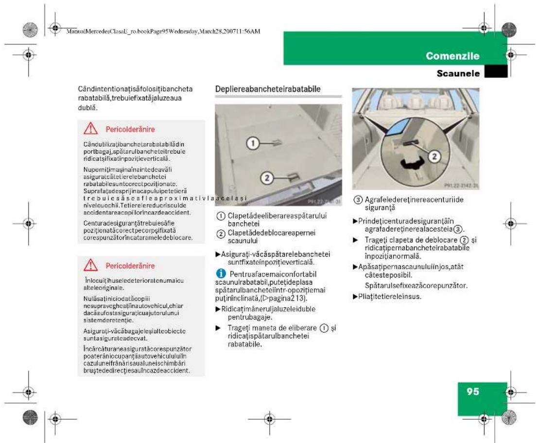 ManuatMercedesClassU_ro_bookPage95Wednesday, March28,200711:56AM Comenzile Scaunele Cândintentionațisăfolositibancheta rabatabilă,trebuiefixatăjaluzeaua dublă. Pericolderănire Câncutilizajibanchetarabatabilădin portbagaj,spătarulbancheteitrebuie ridicatsifixatînpozitițeverticală. Nupornițimaținămintedeauvăli asiguracâtetierelebanchetei rabatabilesuntcorecțpozitionate. Suprafațadesprijinacapulupetetieră trebuiesăseafleaproximativla acelasi nivelouochă.Tetierelereducrisculde accidentareacopilorincazdeaccident. Centuradesiguranțtrebuiesănie pozitionatațcorectpecorpsifixată corespunzătorîncatarameledeblocare. Pericolderănire Înlocuitișuseledeterioratenumaicu alteleoriginale. Nulăsaținiciodatăcopii nesupravegheținăutovehicul,chiar dacăsufostasigurațicuajutorulului sistemderetenție. Asigurați-văcăbagajelesialtobicte suntasiguratecadecvat. Încărcăturaneasiguratăcorespunzător poaterăniocupantțiautovehiculului în cazuluneifrânărisauluneischimbări bruștededirectțiesauîncazdeaccident. Depliereabancheteirabatabile ① Clapetădeeliberareaspătarului banchetei ② Clapetădedeblocareapernei scaunului ③ Agrafeledereținereacenturiide siguranță Prindețicenturadesiguranțăin agrafadereținerealacesteia ③. Trageți clapeta de deblocare ② și ridicatițpernabancheteirabatabile înpozițianormală. Apăsațipernascaunuluiînjos,atât câtesteposibil. Spătarulsefixeazăcorepunzător. Pliațitetiereleînsus. 95