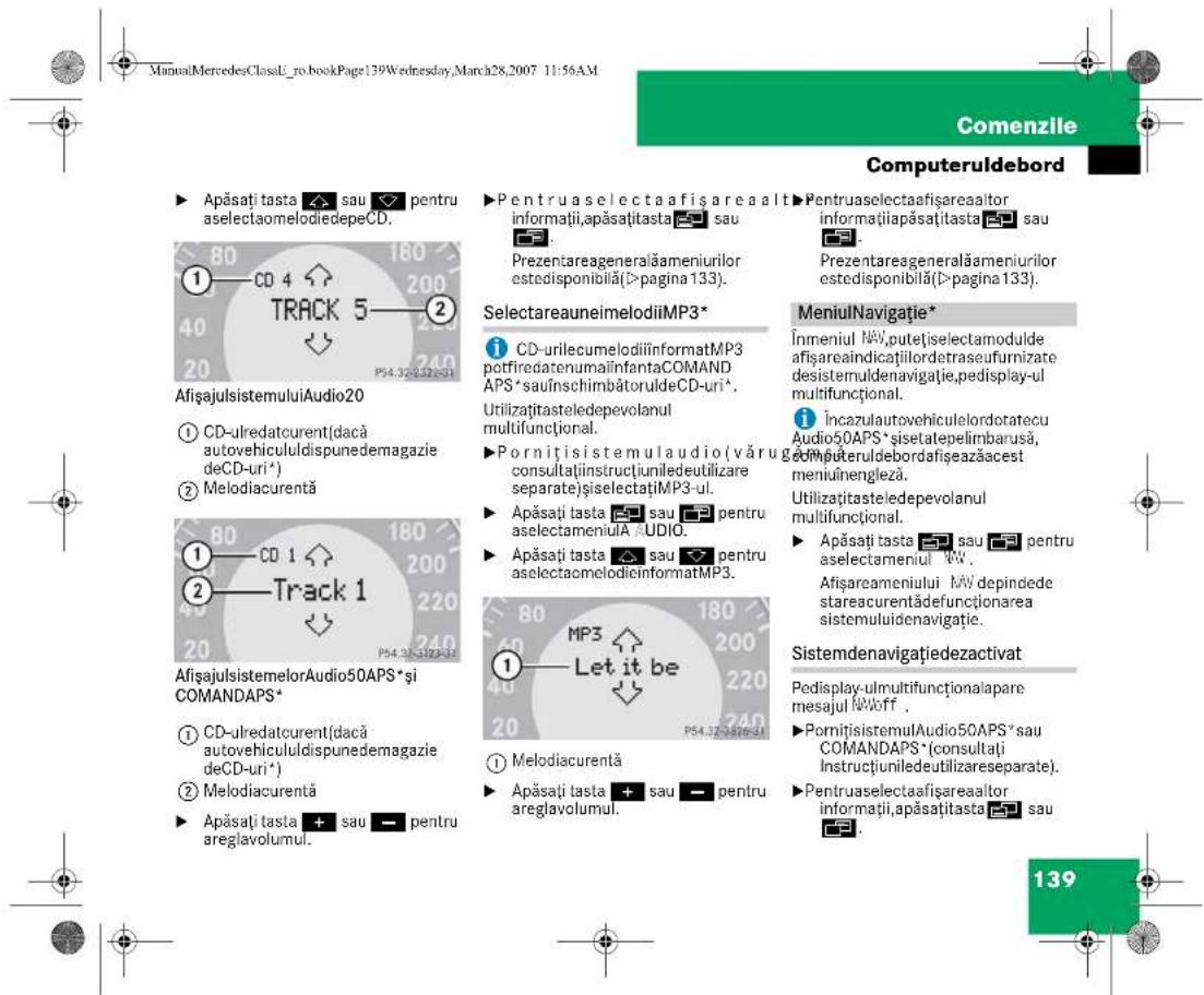 ManuMercedesClassL_ro.bookPage139Wednesday,March28,2007 11:56AM Comenzile Computeruldebord ► Apăsați tasta ▲ sau ▼ pentru aselectaomelodiedepeCD. ►Pentruaselectaafișareaalt informații,apăsați tasta ▲ sau Prezentareageneralăameniurilor estedisponibilă(>pagina 133). ►Pentruaselectaafișareaaltor informați lapăsați tasta ▲ sau Prezentareageneralăameniurilor estedisponibilă(>pagina 133). SelectareaunimelodiiMP3* ► CD-urilecumelodiiinformatMP3 potfiredatenumailinfantaCOMAND APS*sauînschimbătoruldeCD-uri*. Utilizațitasteledepevolanul multifuncțional. ► Pornițisistemulaudio(văruga consultațiinstructiuniledeutilizare separateișiselectațiMP3-ul. ► Apăsați tasta ▲ sau ▼ pentru aselectameniulă AUDIO. ► Apăsați tasta ▲ sau ▼ pentru aselectaomelodieinformatMP3. ► MeniulNavigație* Înmeniul NAV,putețiselectamodulde afișareaindicațiilordetraseufurnizate desistemuldenavigație,pedisplay-ul multifuncțional. ► Încazulautovehiculelordotatecu Audio50APS*sisetatepelimbarusă, computeruldebordafișeazăcest meniuînengleză. Utilizațitasteledepevolanul multifuncțional. ► Apăsați tasta ▲ sau ▼ pentru aselectameniul WV . Afișareameniului NAV depindede stareacurentădefuncționarea sistemuluidenavigație. Sistemdenavigațiedezactivat Pedisplay-ulmultifuncționalapare mesajul N'Woff . ► Pornițisistemulaudio50APS*sau COMANDAPS*(consultați Instrucțiuniledeutilizareseparate). ► Pentruaselectaafișareaaltor informații,apăsați tasta ▲ sau ►