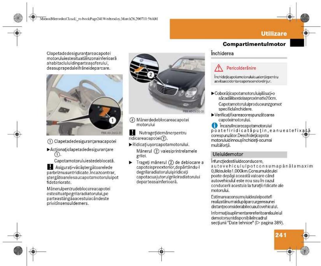 ManualMercedesClassE_ro.bookPage241Wednesday,March28,200711:56AM Utilizare Compartmentulmotor Închiderea Pericolderânire Închidețicapotamotoruluiucatențiepentru acvitaaccidentarcapensoarelordirjur. ►Coborățicapotamotoruluișilăsăți-o săcadălibendelaproximativ20cm. Capotamotoruluiproduceunzgomot specificlăinchidere. ►Verificațifixareacorespunzătoarea capoteimotorului. Încazul încarecapotamotorului poatefiri didată puțin,eanuestefixată corespunzător.Deschidețicapota motorului dinnoușînchideți ocumai multăfortă. Uleiuldemotor Înfunctiedestiuldeconducere, autovehicululpotconsumapânălamaxim 0,8deuleila1.000km.Consumuldeulei poate depăși această valoare când autovehiculul este nou sau în cazul conducerii acestuia la turații řidicate ale motorului. Estimareaconsumulideulei poatefi realizatănumaidupăparcurgereaunei distanțeconsiderabilecuautovehiculul. Informațisuplimentarereferitoarelaulei demotorsuntdisponibileîncadrul sectiunii "Date tehnice" (I> pagina 389). 241