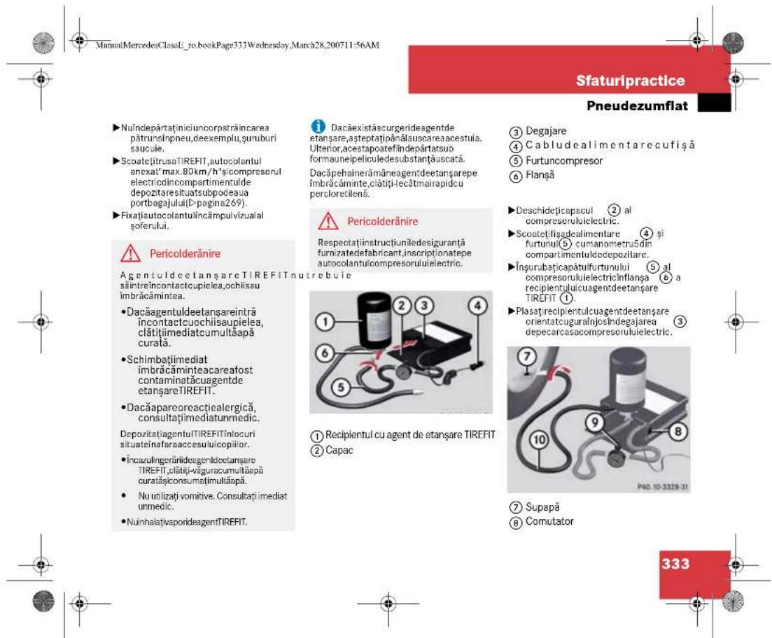 ManuMercedesClassU_ro.bookPage333Wednesday,March28,200711:56AM Sfaturipractice Pneudezumflat ►Nuîndepàrtaținiciuncorpstrăincarea pătrunshipnneu,deexemplu,șuruburi saucule. ►ScoatețitrusaTIREFIT,autocolantul anexat'max.80km/h'sicompresorul electricocincompartimentulde depozităresituatsubpodeaua portbagajului(D-pagina269). ►Fixațiautocolantulincâmpulvizualal soferului. ⚠️ Pericolderănire AgentuldeetanșareTIREFITnutrebuie săintreincontactcupielea,ochiisau îmbrăcâminte a. ►Dacăagentuldeetanșareintră încontactcuochiisapielea, clătițimediatcumultăapă curată. ►Schimbațimediat îmbrăcâminteacarea fost contaminata cuagent de etanșareTIREFIT. ►Dacăapareoreactiealergică, consultațimediatunmedic. DepozităagentulTIREFITinlocuri situatețafaraaccesulucopiiilor. ►ÎncazulingerăriidesgenlectetanșareTIREFIT,clătiți-văgurecumultăapă curatațiconsumațimultăapă. ►Nu utilizați vomitive. Consultați imediat unmedic. ►NuînhalațivaporideagentTIREFIT. ⚠️ Dacăexistăscurgerideagent de etanșare,asțeptațișărătauscareaacesteuia. Ulterior,acesteapoatefindepàrtatsuo formaunepeliculedesubstanțăuscată. Dacăpehalnerămâneagentdeetanșare pe îmbrăcâminte,clătiți-lecâtmalrapidcu percloretilenă. ⚠️ Pericolderănire Respectațiinstructiuniledesigurantă furnizatedefabricant,inscriptionatepe autocolantulcompresorului Electric. ① Recipientul cu agent de etanșareTIREFIT ② Capac ③ Degajare ④ Cabludealimentarecufișă ⑤ Furtuncompresor ⑥ Flanșă ►Deschidețicapacul ② al compresorului Electric. ►Scoatețilișadealimentare ④ și furtunul(5) cumanometru5din compartimentulcedepozitare. ►Însurubațicapătulfurtunului ⑤ al compresorului Electricinflança ⑥ a recipientului cuagentdeetanșareTIREFIT ①. ►Plasațirecpientulcuagentdeetanșare orientatcuguralțiosindegajarea depecarcasacompresorului Electric. ⑦ Supapă ⑧ Comutator 333
