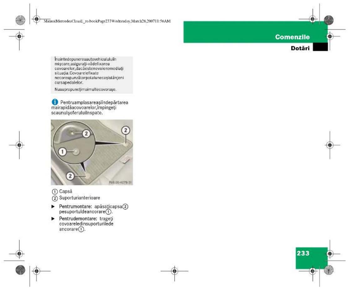 ManualMercedesClassU_ro.bookPage233Wednesday,March28,200711:56AM Comenzile Dotări Înaintedepunereaautovehicululuiîn mișcare,asigurăți-vădefixarea covoarelor,dacăestenevoieremediați situația.Covoarelefixate necorespunzătorpotalunecașistânjeni cursapedalelor. Nusuprapuncțimaimultecovorașe. Pentruamplasareașiîndepărtarea mairapidăacovoarelor,împingeti scaunulșoferuluiînspate. ① Capsă ② Suporturianterioare ► Pentrumontare: apăsaticapsa② pesuportuldeancorare①. ► Pentrudemontare: trageti covoareledinsuporturilede ancorare①. 233