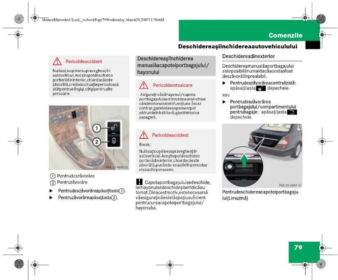 ManualMercedesClassU_ro.bookPage79Wednesday,March28_200711:56AM Comenzile Deschidereaşinichidereaautovehiculului Pericoldeaccident Nulăsaçicopilinesupravegheațin autovehicul.Aceștiapoteschideo portierădininterior,chiardacăeste zăvorată,creândosituatiepericuloasă atătpentruelînsiți,cătși pentrualte persoane. Deschidereaşinichiderea manualăacapoteiportbagajului/hayonului Pericoldeintoxicare Asigurati-văcăhayonul/capota portbagajuluiisuntintdeaunăinchise cândmotoriesteinfunctiune.Încaz contrar,gazeledeesapamentpot pătrundeînhabitacișipotintoxica pasagerii. Pericoldeaccident Break: Nulăsaçicopilinesupravegheațin autovehicul.Aceștiapoteschideo portierădininterior,chiardacăeste zăvorată,punându-seastfelînpericolpe cisaualtepersoane. Capotaportbagajuluiisedeschide, iarhayonulsedeschideșiseridicăautomat.Dinacestmotiv,estenecesarsă văasiguraçăexistăspațiusuficient pentruursacapoteiportbagajului/hayonului. Deschidereaminualăaportbagajului esteposibilănumaidacăacestaafost deszăvorătinprealabil. ► Pentrudeszăvorăreacentralizată: apăsajtasta depecheie. sau ► Pentrudeszăvorărea portbagajului/compartimentului pentrubagaje: apăsajtasta depecheie. Pentrudeschidereacapoteiportbagajului(Limuzină) 79