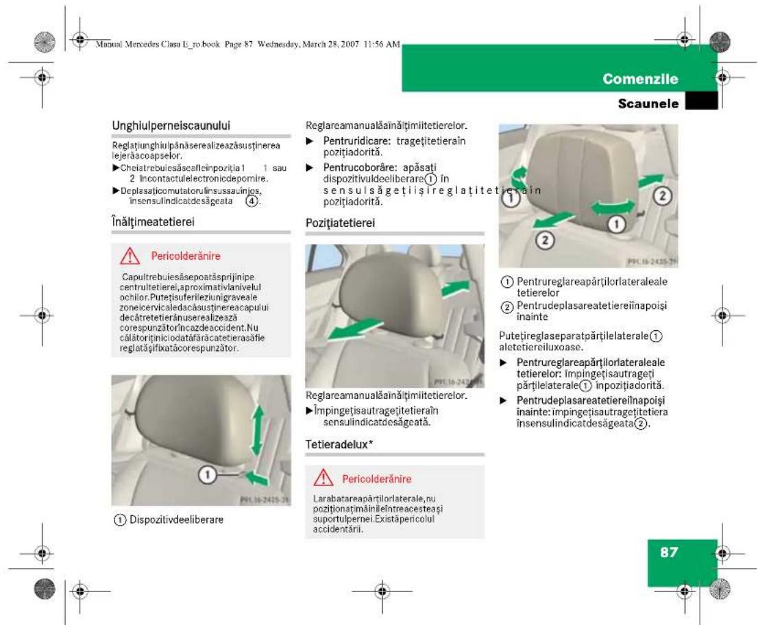 Manual Mercedes Clasa E_ro.book Page 87 Wednesday, March 28, 2007 11:56 AM Comenzile Scaunele Unghiulperneiscaunului Reglațiunghiulpânăserealizeazăsustinerea lejerăacoapselor. ►Chelatrebuișăscalfieinpoziția 1 1 sau 2 încontactulelectroniciodepomire. ►Deplasatițcomutatorulînsussauînjos, insensulindicatdesăgeata ④. Înăltimeatetierei ⚠️ Pericolderănire Capultrebuiesăsepoarăsprijinipe centruitetierei,proximativlanivelul ochilor.Putețișuferileziunigraveale zoneicervicaledacăsustinereaacapului decâtretetierânuserealizează corespunzătorÎncazdeaccident.Nu călătorțișniciodatăfărăcatetierasăfie reglatășifikatăcorespunzător. ① Dispozitivdeeliberare Reglareamanualăainățimiitetierelor. ►Pentruridicare: tragețitetieraîn pozițiadorită. ►Pentrucoborâre: apăsati dispozitivuldeeliberare① în sensulsăgețiișireglațitetierain pozițiadorită. Pozițiatetierei ① Pentrureglareapărțilorlateraleale tetierelor ② Pentru deplasareatetiereiînapoși înainte Putețireglaseparatpărțilelaterale① aletetiereiluxoase. ►Pentrureglareapărțilorlateraleale tetierelor: impingețisautrageți părțilelaterale① inpozițiadorită. ►Pentrudeplasareatetiereiînapoși înainte: impingețisautragețitetiera însensulindicatdesăgeata②. Tetieradelux* ⚠️ Pericolderănire Larabatareapărțilorlaterale,nu poziționațimăinileîntreacesteași suportulpernei. Existăpericolul accidentării. 87