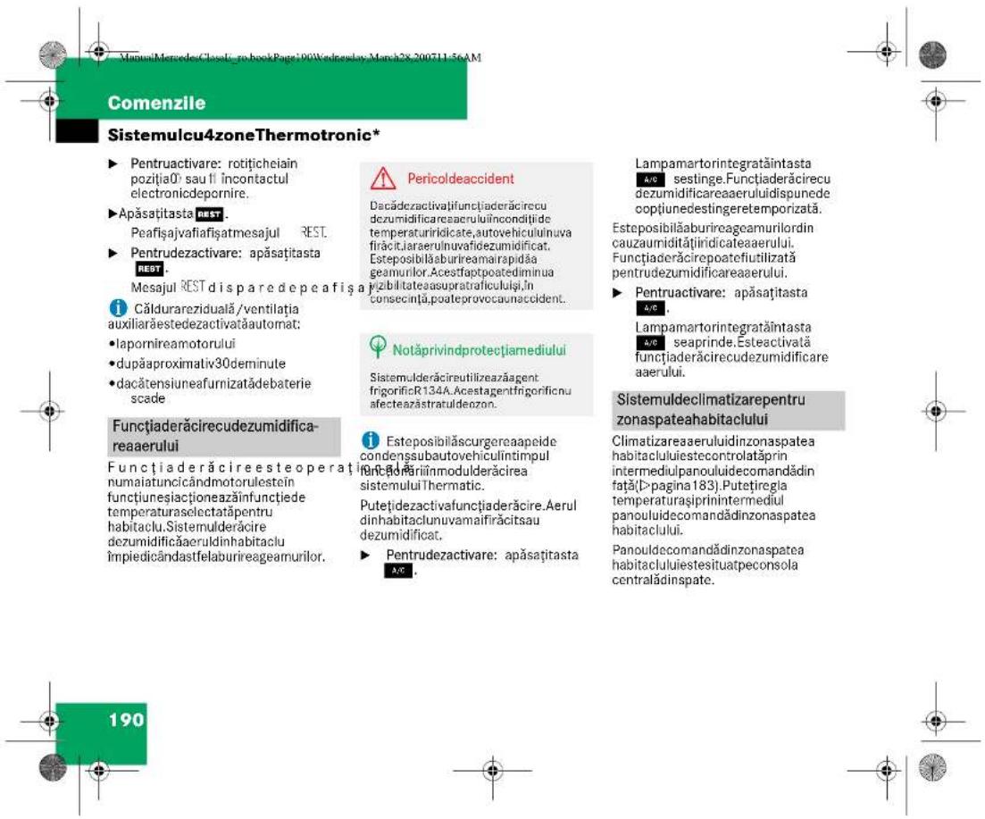 Comenzile Sistemulcu4zoneThermotronic* ► Pentruactivare: rotițicheiain poziția0' sau fi încontactul electronicdepornire. ►Apăsațitasta REST . Peafișajvafiafișatmesajul REST. ►Pentrudezactivare: apăsațitasta REST . Mesajul REST disparedepeafisă a Călduracziduală/ventilația auxiliarăestedezactivatăautomat: •lapornireamotorului •dupăaproximativ30deminute •dacătensiuneafurnizatădebaterie scade Functiaderăcirecudezumidifica- reaerului Functiaderăcireesteoperați numaiatuncicândmotorulestein funcțiuneșiaționeazăinfunctiede temperaturaselectatăpentru habitaclu.Sistemulderăcire dezumidificăaeruldinhabitaclu împiedicândastfelaburireageamurilor. Pericoldeaccident Dacădezactivațifuncițiaderăcirecu dezumidificareaeruluiîncondițide temperaturiridicate,autovehiculinuva firăcitjaraerulnuvafidezumidificat. Esteposibilăaburireamairapidăa geamurilor.Acestfaptpoatediminua pizibilitatesasupratraficuluiși în consecință,poateprovocaunaccident. Notăprivindprotecțiamediului Sistemulderăcireutilizeazăagent frigorificR134A.Acestagentfrigorificnu afecteazăstratuldezon. Esteposibilăscurgereaapeide condenssubautovehiculintimpul funcțăriiinmodulderăcirea sistemuluiThermatic. Putețidezactivafuncițiaderăcire. Aerul dinhabitaclunuvamaifirăcitsau dezumidificat. ► Pentrudezactivare: apăsațitasta AC. Lampamartorintegratațintasta a/c sestinge.Functiaderăcirecu dezumidificareaeruluidispunede coptiunedestingteretemporizată. Esteposibilăaburireageamurilorin cauzaumiditățiiridicateaaerului. Funcțiaderăcirepoatefiutilizată pentrudezumidificareaerului. ► Pentruactivare: apăsațitasta a/c . Lampamartorintegratațintasta a/c seaprinde. Esteeactivată funcțiaderăcirecudezumidificare aaerului. Sistemuldeclimatizarepentru zonaspateahabitaclului Climatizareaeruluidinzospatea habitacluluiiestecontrolatăprin intermediulpanouluidecomandădin față(D>pagina183).Putețiregla temperaturașiiprinintermediul panouluidecomandădinzonaspatea habitaclului. Panouldecomandădinzonaspatea habitacluluiiestesituatpeconsola centralădinspate. 190
