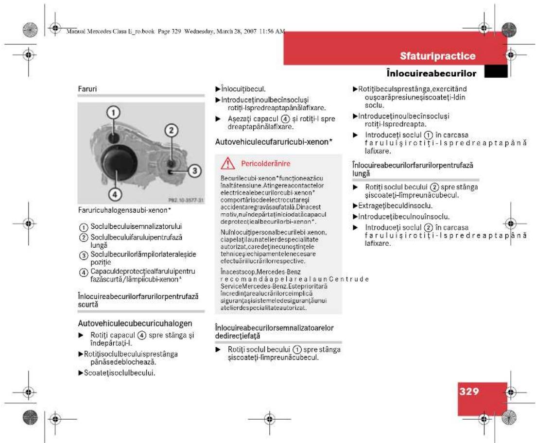 Manual Mercedes Clasa E_ro.book Page 329 Wednesday, March 28, 2007 11:56 AM SFaturipractice Înlocuireabecurilor Faruri ① ② ③ ④ PR2.10-3577-31 Faruriculogensaubi-xenon* ① Soculbeculuisemnalizatorului ② Soculbeculuifaruluipentrufază lungă ③ Soculbecurilorlămpilorlateraleșide poziție ④ Capaculdeprotecticalfaruluipentru fazăscurtă/lâmpicubi-xenon* Înlocuireabecurilorfarurilorpentrufază scurtă Autovehiculecubecuricuhalogen ► Rotiți capacul ④ spre stânga și îndepăratați-I. ► Rotiți soculbeculuisprestânga pânăsedeblochează. ► Scoatețisoculbecului. Înlocuireabecurilorsemnalizatoarelor dedirecțiefață ► Rotiți socul becului ① spre stânga și scoateți-limpreunăcubecul. Înlocuitibecul. ► Introducținoulbecînsocluși rotiți-lspredreaptapănălafixare. ► Așezați capacul ④ și rotiți-l spre dreaptapănălafixare. Autovehiculecufaruricubi-xenon* ⚠ Pericolderănire Becurilecubi xenon *funcționeazăcu înaltăteniune. Atingereacontactelor electricealebecurilorcubi xenon* comportăriscedeelectrocutareși accidentaregravăsaufatală.Dinacest motiv.nuîndepartătiîniciodatăcapacul deprotectialbecurilorbi-xenon*. Nuînocuitipersonalbecurilebi xenon, ciapelatălaunatelierdespecialitate autorizat,caredetinecunoștințele tehniceșchipamentelenecesare efectuărilucrănlorrespective. Înacest scop.Mercedes Benz recomandăapelarealaun Centrude ServiceMercedes-Benz.Esteprioritară încredințarealucrărilorceimplică siguranțașisistemeledesiguranțăunui atelierdespecialitateautorizat. Înlocuireabecurilorfarurilorpentrufază lungă ► Rotiți socul becului ② spre stânga și scoateți-limpreunăcubecul. ► Introducținoulbecînsocluși rotiți-lspredreapta. ► Introducți socul ① în carcasa faruluișirotiți-lspredreaptapănă lafixare. Înlocuireabecurilorfarurilorpentrufază lungă ► Rotiți socul becului ② spre stânga și scoateți-limpreunăcubecul. ► Extragețibeculdinsoclu. ► Introducțibeculnouïnsoclu. ► Introducțe i socul ② în carcasa faruluișirotiți-lspredreaptapănă lafixare. 329