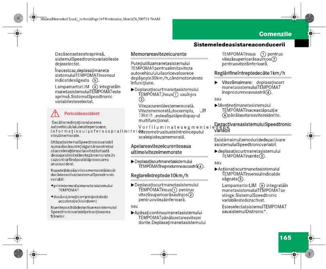 ManualMercedesClassE_ro.bookPage165Wednesday,March28,200711:56AM Comenzile Sistemeledeasistareaconderii Dacăaceastaesteaprinsă, sistemulSpeedtronicvariabileste dejaselectat. Încestcaz,deplasațimaneta sistemuluiTEMPOMATinsensul indicatdesăgeata ⑤. LampamartorLIM ⑥ integrățin manetasistemuluiTEMPOMATeste aprinsă.SistemulSpeedtronic variabilesteselectat. ⚠️ Pericoldeaccident Dacăincredinațiconducerea autovehicululuineialkepersoane, informaținoulșoferasupralimitel vitezămemorate. Utilizați sistemulSpeedtronicvariabil numaidacăsuntețisigurcănuvatrebui săaccelerățribuslaovitezăsituată deasupralmiteldevitezămemorate.în cazontrarflindposibilăprovocarea unulaccident. Nuputețidepășivitezamemoratădecât dacădezactivatisistemulSpeedtronic variabil: • prinintermediulmanetcisistemului TEMPOMAT • dacăactionațicompletpedalade acceleratie(kickdown) Nuesteposibilădezactivareasistemului Speedtronicvariabilprinactionarea frănelor. Memorareavitezeicurente Putețiutilizamanetasistemului TEMPOMATpentrualimitavitzea autovehicululuisoricevaloarece depășește30km/h,cândmotoruleste infunctiune. ►Deplasațișcurtmanetasistemului TEMPOMAT,însus① sauînjos ②. Vitezacurentăestememorată. Vitezamemorată,deexemplu, LIM 100km/h ,esteafișatăpedispay-ul multifunctional. Vorfiluminatesegmenteledepe ditezometrusituateîntreinceputul scaleișivitezamemorată. Apelareavitezeicurentesaua ultimeivitezeîmemorate ►Deplasațicurtmanetasistemului TEMPOMATinspredumneavastră④. Reglareîntreptede 10km/h ►Deplasațicurtmanetasistemului TEMPOMATinsus① pentruo vítezăsuperioarăsauînjos② pentruovitezăinferioară. sau ►Apăsațicontinuumanetasistemului TEMPOMATpânălasetareavitezei dorite.Deplasațimanetasistemului TEMPOMATinsus ① pentruo vítezăsuperiarăsauînjos② pentruovitezăinferioară. TempOMATinsus ① pentruo vítezăsuperiarăsauînjos② pentruovitezăinferioară. Reglărifineîntreptedecâte 1km/h ►Vitezămaimare: deplasațicurt manetasistemuluiTEMPOMAT inspredumneavastră④. sau ►Menținețimanetasistemului TEMPOMATinaceastăpoziție ④pânălasetareavitezeidorite. DezactivareasistemuluiSpeedtronic variabil Existămaimultemoduridedezactivare asistemuluiSpeedtronicvariabil: ►deplasațicurtmanetasistemului TEMPOMATinainte③. sau ►Actionațicurtmanetasistemului TEMPOMATinsensulindicatde sâgeata⑤. LampamartorLIM ⑥ integratățin manetasistemuluiTEMPOMATse stinge.SistemulSpeedtronic variabilestedezactivat. EsteselectatsistemulTEMPOMAT sausistemulDistronic*. 165