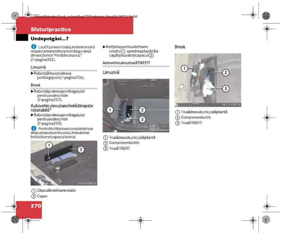 Sfaturpractice Undepotgăsi...? i Lautilizareaacricului,estenecesară respectareanotelorprivindsiguranta dinsecțiunea"Panădecauciuc" (>pagina332). Limuzină ►Rabatațiiinsuspodeaua portbagajului(>pagina206). Break ►Rabatațipodeauaportbagajului pentruodeschide (>pagina207). Autovehiculecubanchetădinspate rabatabilă* ►Rabatațipodeauaportbagajului pentruodeschide (>pagina209). i Pentrufacilitareaaccesuluiatrusa desculeaautovehiculului,trebuiemai întăieliberatcapaculateral. 1 Dispozitivdefixarerotativ 2 Capac 270 ►Rotițidispozitivuldefixare rotativ① spredreaptapânăla capătsiscoatețicapacul②. AutovehiculecutrusăTIREFIT Limuzină 1 2 3 1 Trusădescule,cric,calăpliantă 2 Compresorelectric 3 TrusăTIREFIT Break ① Trusădescule,cric,calăpliantă ② Compresorelectric ③ TrusăTIREFIT