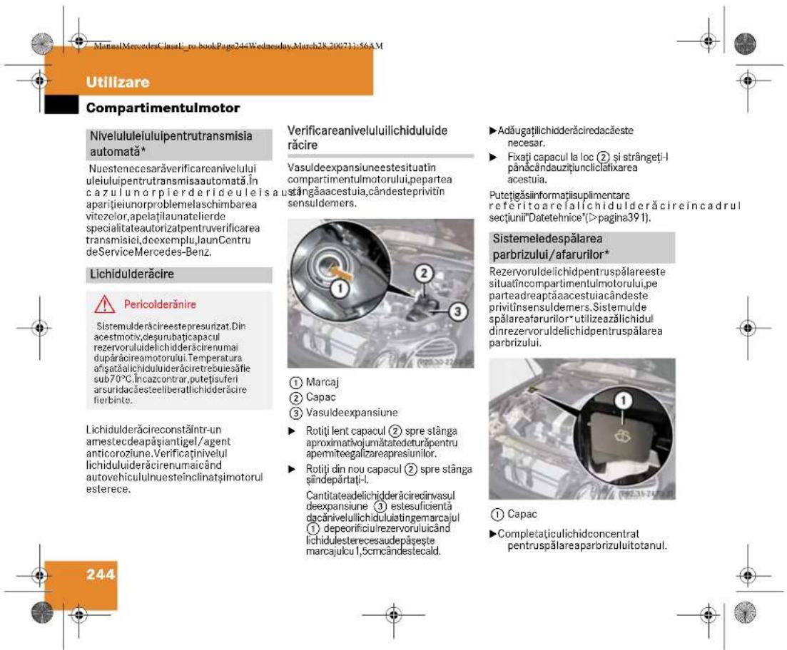 ManualMercedesClassl_no_bookPage244Wednesday-March28-200711:56AM Utilizare Compartmentulmotor Nivelululeiulipentrutransmisia automată* Nuestenecesaräverificareanivelului uleiluipentrutransmisaautomata.în cazulunorpiederideuleisaus aparitieunorproblemelaschimbarea vitezelor,apelatilaunatelierde specialitateautorizatpentruverificarea transmisiei,deexemplu,launCentru deServiceMercedes-Benz. Lichidulderäire ⚠️ Pericolderäire Sistemulderäirepestresurizat.Din acestmotiv,desunbațicapacul rezervoruldelichidderäirenumai duparăcireamotorului.Temperatura ațișatălichidulideräiretrebulesăfie sub70°C.Incazcontrar,putetisuferi arsuridacăesteeliberatlichidderäire fierbinte. Lichidulderäireconstăhtr-un amestedeapășiantigel/agent anticoroziune.Verificaținivelul lichiduluideräirenumaicând autovehicululnuesteînclinațimotorul esterece. 244 Verificareaniveluluiilichiduluide răcire Vasuldeexpansiuneestisutatin compartimentulmotorului,pepartea sângăaacesteula,cândesteprivitin sensuldemers. ① Marcaj ② Capac ③ Vasuldeexpansiune ► Rotiți lent capacul ② spre stânga aproximativojumătatedcturăpentru apermitegalizareapresiumilor. ► Rotiți din nou capacul ② spre stânga șiindepărtai-l. Cantitateadelichideräiredinvasul deexpansiune ③ estesuficientă dacăinivelulilichiduliatingemarcajul ① depeorificiurezervoruluicând lichidulesterecesaudepășeste marcajulcu 1,5cmcândestecald. ► Adăugațilichidderăircedacăeste necesar. ► Fixați capacul la loc ② si strângeti-l pânăcândauzițiuncliclatfixarea acestuia. Putetigăsinformatiisuplimentare referitoare falichidulderăireincadrul sectiunii"Datetehnice"(>pagina391). Sistemeledespălarea parbrizului/afarurilor* Rezervoruldelichidpentrupspălareeste situatıncompartimentulmotorului.pe parteadreaptăaacestuiacândeste privitînsensuldemers.Sistemulde spălareafarurilor*utilizeazălichidul dinrezervoruldelichidpentrupspălarea parbrizului. ① Capac ► Completațiculichidconcentrat pentrupspălareaparborizului totanul.