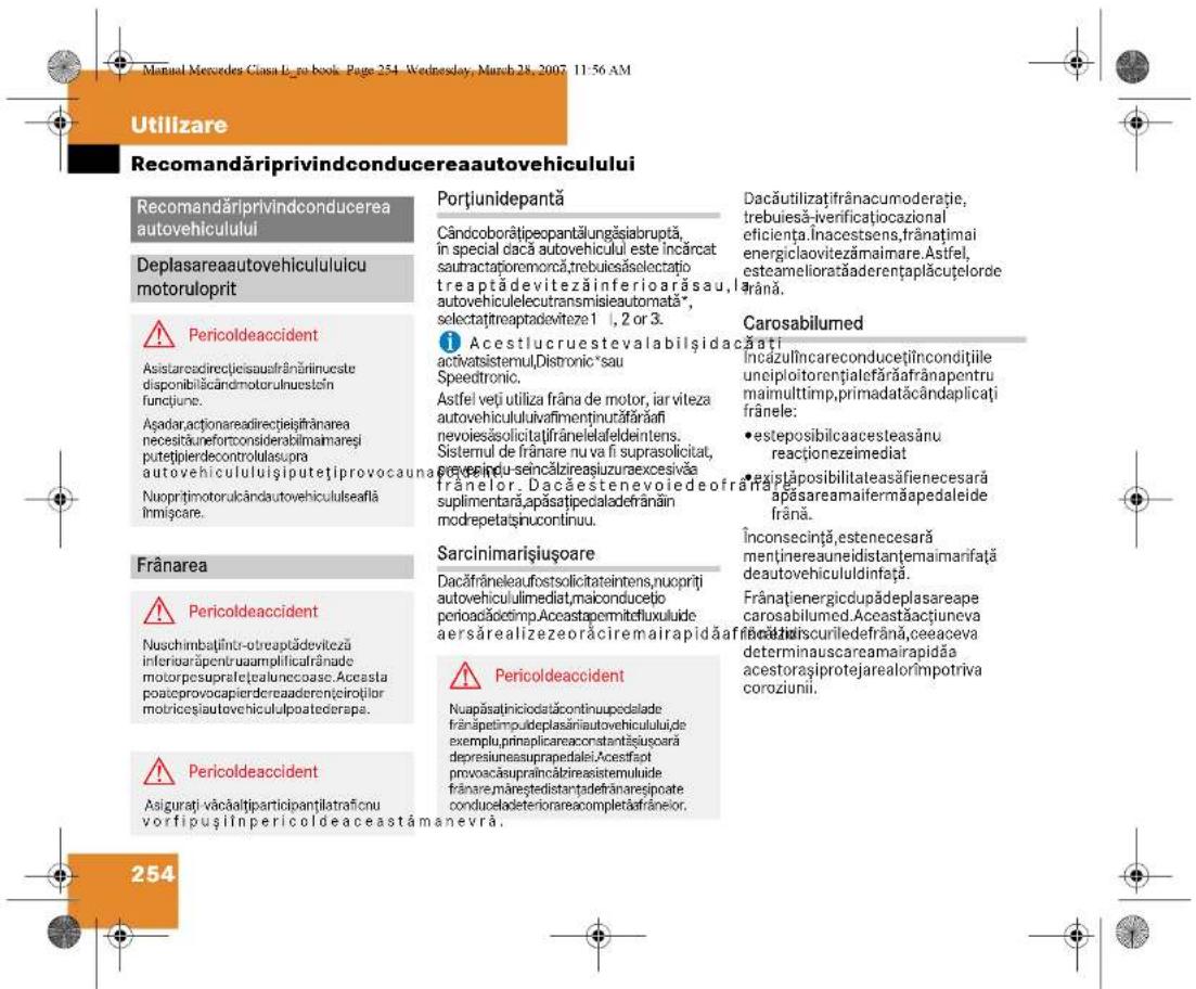 Manual Mercedes Casa Log book, Page 254, Wednesday, March 28, 2007 11:56 AM Utilizare Recomandăriprivindconducereaautovehiculului Recomandăriprivindconducerea autovehiculului Deplasareaautovehicululicu motoruloprit ! Pericoldeaccident Asistareadirectieisaufrânăinuoste disponibilăcândmotorulnuestin funcjune. Aşadar,actionareadirectieisțrânarea necessitateortconsiderabilimaimareși putetipierdecontrolulaspra autovehicululuișiputetiprovocauna Nuopritmotorulcândautovehicululseafă Inmigcare. Frânarea ! Pericoldeaccident Nuschimbățiinătobreptădeviteză inferiorăpentruaamplificalrânade motorpesupralețealunecoase. Accesta poateprovocapierdereaderențeirotiilor motricesiautovehicululpoatederapa. ! Pericoldeaccident Asigurati văcăaltiparticipanțilatraținu vorfipușilinpericoldeaceastămanevra. Portiunidepantă Cândcolorătipeopantălungăsiabruptă, in special dacă autovehiculul este incârcat sauf contractioremorca,trebuiesăselectațio treaptădevitezăinferioarăsau, autovehiculelecutransmisieautomata*, selectațtreaptadeviteze 1 , 2 or 3. ! Acestlucruestevalabilșidac activatsistemul,Distronic*sau Speedtronic. Astfel veți utiliză frâna de motor, iar viteza autovehicululuiavafimentinurăfărăfi nevoiesăsolicitaîfrânelelafeldintens. Sistemul de frânare nu va fi suprasolicitat, preveiniu-seincălzireașluzureaexcesivă frânelor. Dacăestenevoiedeofranăe suplimentară,apăsatipedaladefrânăin modrepetaținucontinuu. Sarcinimarisiușoare Dacăfrâneleaufostsolicitateintens,nuopriti autovehicululmediat,maiconductio perioacăoctimp.Aceastapermitofluxuluide aersărealizezeorăciremairapidăaf ! Pericoldeaccident Nuapăsătiniciodatacontinupedalade frânăpetimpudeplasăiniautovehiculului,de exemplu,prinaplicareaconstantișiuscari depresiuneasuprapedalei.Acestfapt provocăsupraincăbizireasistemuluide frânare,măreștedistanđefrânareșipoate conduceladeteriorareacompletăfrânelor. Dacăutilizațifrânacumoderatie, trebuiesă-venificațiocazional eficienta.Inncestens,franțimai energiclaovitezămaimare. Astifel, esteamelioratăderențaplăcuțelorde frână. Carosabilumed Încăzulîncareconducețiiincondițiile uncipioitorențialefărăifrânapentru maimulttimp,primadatcândaplicați frânele: • esteposibilcaacesteasănu reaçionezeimediat • existăposibilitaleasăfienecesară apăsareaamifermăapedaleide frână. Înconsecință,estenecesară mentinereauneidistanțemaimarifață deautovehicululdinața. Frânatiienergicdupadeplasareape carosabilumed. Accastăacțiuneva ficațiiiscuriledefrână,ceeaceva determinauscareamairapidăa acestorașiprotejarealorîmpotriva coroziunii. 254