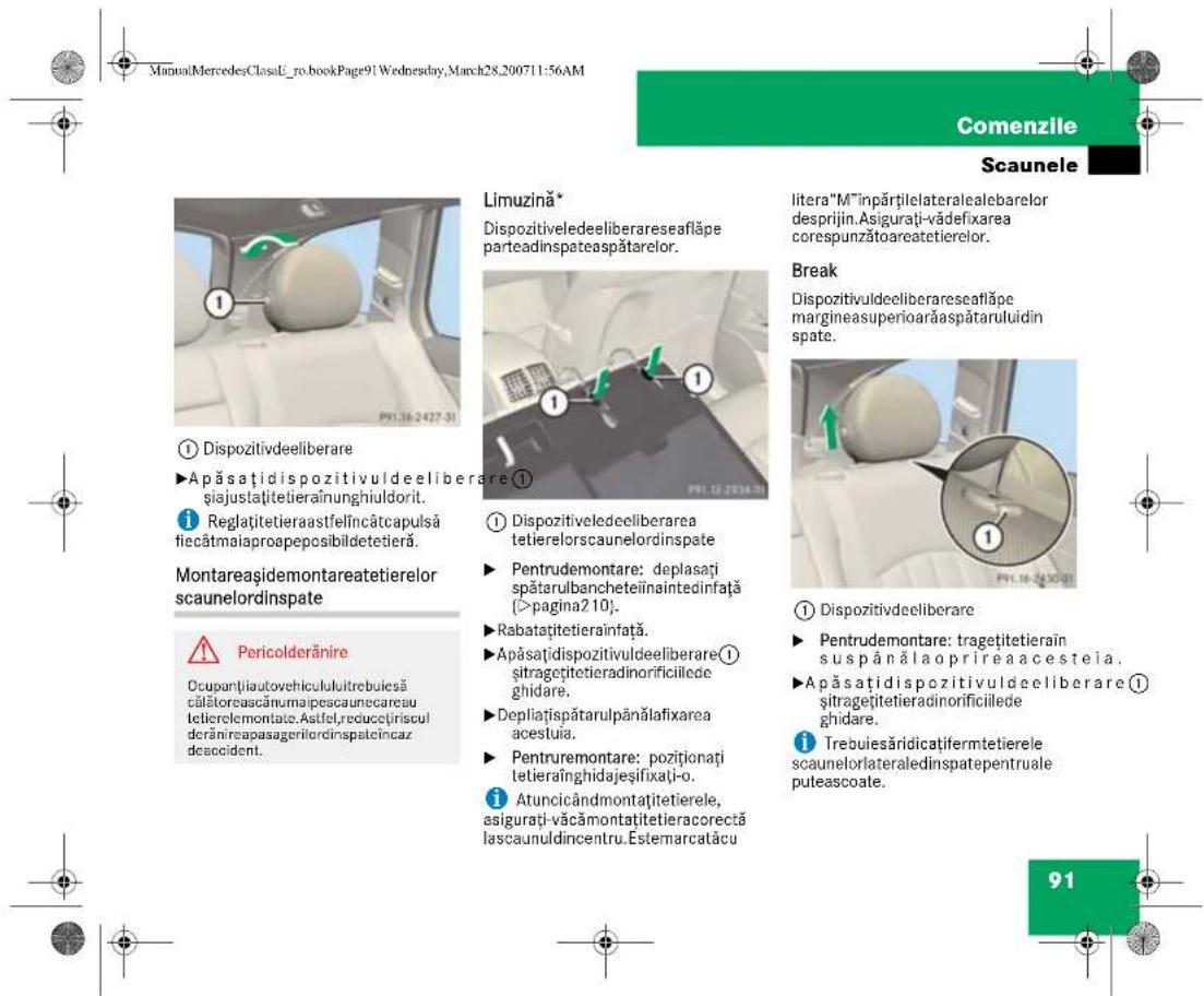 ManuMercedesClassU_ro.bookPage91.Wednesday,March28.200711:56AM Comenzile Scaunele Limuzină* Dispozitiveledeeliberareseafläpe parteadinspateaspätarelor. litera"M"inpărțilelateralealebarelor desprijin.Asigurați-vădefixarea corespunzătoareatetierelor. Break Dispozitivuldeeliberareseafläpe margineasuperioarăaspâtaruluidin spate. ① Dispozitiveledeeliberarea tetierelorscaunelordinspate Pentrudemontare: deplasați spătarulbancheteiînaintedinață (>pagina210). Rabatațitetierainfață. Apăsațidispozitivuldeeliberare① sîtragețitetieradinorificillede ghidare. Depliațispătarulpânălafixarea acestuia. Pentruremontare: poziționați tetieraînghidajeșifixați-o. Atuncicândmontațitetierele, asigurați-văcămontațitetieracorectă lascaunuldincențru. Estemarcatacu ① Dispozitivdeeliberare Pentrudemontare: tragețitetierain suspânălaoprirea acesteia. Apăsațidispozitivuldeeliberare① sîtragețitetieradinorificillede ghidare. Trebuiesăridicatifermetieriele scaunelorlateraledinspatepentruale puteascoate. Pericolderănire Occupantiautovehiculuitrebuiesă călătoreascănumaipescaunecareau tietierelemontate.Astifel,reducețiriscul derănirepasagerilorindinspatcîncaz deaccident.