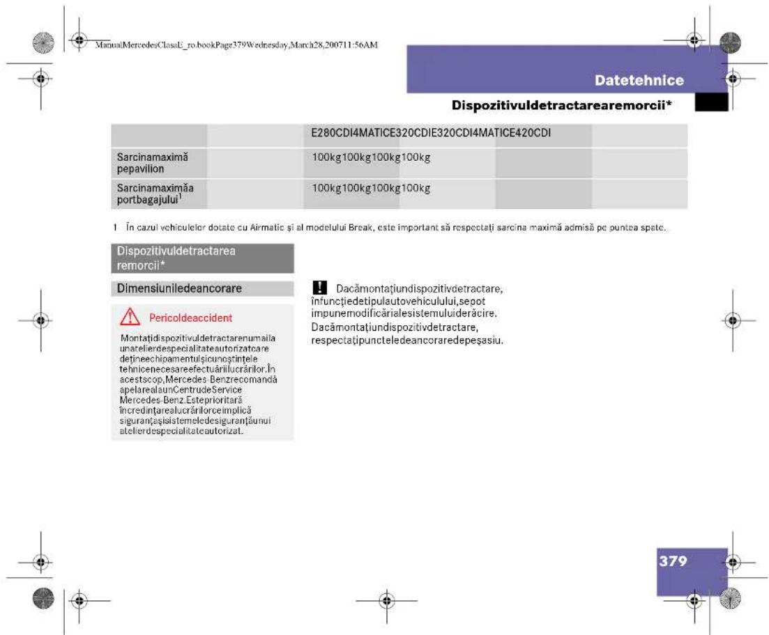 ManuaMercedesClassU_ro.bookPage379Wednesday,March28,200711:56AM Datetehnice Dispozitivuldetractareamorcii* E280CDI4MATICE320CDIE320CDI4MATICE420CDI Sarcinamaximă pepavilion 100kg100kg100kg100kg Sarcinamaximă portbagajului¹ 100kg100kg100kg100kg 1 În cazul vehiculelor dotate cu Airmatic și al modelului Break, este important să respectați sarcina maximă admisă pe puntea spate. Dispozitivuldetractarea remorcii* Dimensiuniledeancorare Pericoldeaccident Montatidispozitivuldetractarenumaila unatelierdespecialitateautorizatcare dețineechipamentulșicunostintele tehniceneesareefectuărilucrăilor.În acestscop,Mercedes-Benzrecomandă apelarealaunCentruđeService Mercedes-Benz.Esteprioritară încredințarealucrărilorceimplică siguranțasistemeledesiguranțăunui atelierdespecialitateautorizat. Dacămontațiundispozitivdetractare, înfuncțiedetipulautovehicului,sepot impunermodificărialesistemuluiderăcire. Dacămontațiundispozitivdetractare, respectațiupuncteledeancoraredepeșasiu. 379