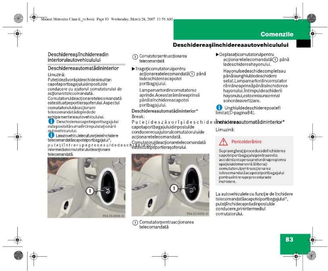 Manual Mercedes Clasu L-ro.book. Page 83 Wednesday, March 28, 2007 11:56 AM Comenzile Deschidereașiinchidereaautovehiculului Deschidereaautomatădininterior Limuzină: Putețidezăvorășideschidesimultan capotaportbagajului dinpostulde conducere cu ajutorul comutatorului de acționaretelecomandă. Comutatoruldeactionaretelecomandă estesituatoportierașoferului. Aspectul comutatorulideactionare telecomandătădepindede echipamenteleautovehiculului. ① Deschidereacapoteiportbagajului esteposibilănumațîntimpulstaționări autovehicului. ② Lautovehiculeleucufencjiedeînchidere telecomandăacapoteiportbagajului*, putețiîntrerupeprocesuldesch intermediulcomutatoruluideactionare telecomandă. ① Comutatorpentruactionarea telecomandată ② Trageticomutatorulpentru actionaretelecomandată① până ladeschidereacapotei portbagajului. Lampamartordinomutatorse aprinde.Aceastarămâneprinsă pânălainchidereacapotei portbagajului. Deschidereautomatădininterior* Break: Putețideszăvorîșideschidesch i capotaportbagajului dinpostulde conducerecuajutorulcomutatorului de actionaretelecomandată. Comutatoruldeactionaretelecomandată estesiuupeportierașoferului. ① Deplasaticomutatorulpentru actionaretelecomandată① până ladeschidereahayonului. Hayonulsedeschidecompletsau pânălaunghiuldedeschidere setat.Lampamartordinomutator rămâneprinsăpânălainchiderea hayonului.Întimpuldeschiderii hayonului,esteemisunsemnal sonordeavertizare. ② Unghiuldedeschiderepoatefi limitat(D>pagina84). Inchidereaautomatădininterior* Limuzină: Pericolderănire Supravegheațiproceduradeînchiderea capoteiportbagajului pentruraevita accidentarepersoanelordinapropierea spațuluidemanevra.Eliberați comutatorulpentruacționarea telecomandăacapoteiportbagajului pentruin intrerupeprocedurade închidere. La autovehiculele cu funcție de închidere telecomandăacapoteiportbagajului*, putețiînchidecapotadinpostulde conducere,printintermediul comutatorului. 83