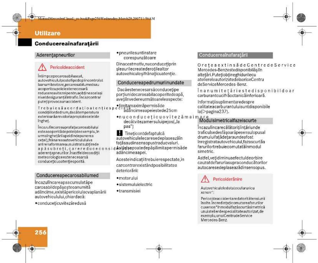 ManualMercedesClass1_no_bookPage256Wednesday,March28_200711:56AM Utilizare Conducereainafarațării Aderentapneurilor Pericoldeaccident Întimpepecarosabiluscat, autovehiculupcatefipedepincontrolat laanumilevitze,pccarosabilumedau acoperitcupoliciesteenecesara reducereavitezelpentru,aobtineaspelași nividesiguranțintrafic.Încazcontrar putetiprovocunaccident. Trebuiesă acerdatoatentiespeciata condițilordedrum,dacătemperatura exteriorarărevaloriapropriateceleide inghet. Încazulincaresuprafatarosabilului esteacoperitădodepleideexemplu,in urmâinghetăriapeidindepunerea cetei),frânareaautovehicululuiva antrenaformareaanuilstratsubțirede apă subroti,carereduceconsid aderentapneurilor.Inastfeldecondiți meteorologicestenecesarsă conducețicuatențiesportă. Conducereapecarosabilumed Încazulîncareapaacumulatăpe carosabildepășeșteoanumită adâncime,existâpericolulacvaplanării autovehiculului,chiardaca: •conducețicuvitezăredusă •pneurile suntînstare corespunzătoare Dinacestmotiv,nuconducețiprin șleaurilecreatederoțilealtor autovehiculesțifrânătiuatuenție. Conducereapedrumuriinundate Dacăesteneçarsăconducețipe portiunidecarosabilacoperitedeapă, avețiînvedereurmătoareleaspecte: •limitamaximăpermisăde adâncimeaapeiestede25cm •nuconducețicuovitezămainare decătvitezamersuluipejos(la pas") Tinețicontdefaptulcă autovehiculelecaresedeplaseazăin fațăsaudinsensopustraducvaluri. Astălsepoatedepășilimitapermisăde adâncimeapei. Acesteindicațiitrebuierespectate,în cazcontrarexistândposibilitatea deteriorări: motorului sistemuluiielectric transmisiei Conducereainafarațării OrețeaextinsădeCentredeService Mercedes-Benzestedisponibilășjin altețări.Putetiobțineghidurilecu ateliereleautorizedelaoriceCentru deServiceMercedes-Benz. Înanumitețăriestedisponibildoar carburantcucifrăoctanicăinferioară. Informațiisuplimentaredespre calitateacarburantuluiisuntdisponibile la(>pagina237). Modulsimetricalfazeiscurte Încazulîncarecălătorițiințăriunde traficulsedesfăsoarăpesensulopusal drumuluifațadețaraundeafost inregistratautovehicului,fazascurtăa farurilortrebuiecomutatăînmodul simetric. Astfel,vețidiminuaefectuldeorbire cauzatdefaruriasupraconducătorilor autocaresedeplaseazădinsensopus. Pericolderănire Autovehiculeledotatecularuricu xenon: Pericoldeaccidentaredatorităteniunii înalte,încredințaticomutareafarurilor cuxenon*Inmodulfazăscurrăsimetrică unuiatelierdespecialitateautorizat,de exemplu,unuiCentruđeService Mercedes Benz. 256