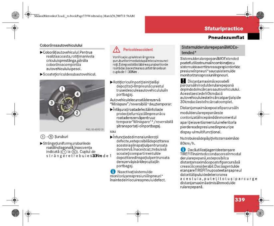 Sfaturipractice Pneudezumflat Coborâreaautovehiculului ►Coborâțiautovehicul.Pentrua realizaaceasta,rotițimanivela criculuisprestânga,pânăla coborâreacompletăa autovehicululipsesol. ►Scoatețicriculdesubautovehicul. 1 -⑤ Șuruburi ►Strângetiuniformșuruburilede roatăindiagonală,insecventa indicată (① la ⑤). Cuplul de strângeretrebuies30Nre de 1 2 3 4 5 30 40.10-4597-31 Pericoldeaccident Verificațicupluldestrângerea șuruburilorimediatdupăinlocuireaunci roți.Esteposibilăslăbireașuruburiorde roatădacăcesteanusuntstrănselaun cuplude 1130Nm . Rotițicriculinpozițiainițialși depozitați-Împreunăcurestul truseidesculeaautovehicululuiîn portbagaj. Autovehiculelecuroatăderezervă "Minispare"/reversibilă" deuztemporar: Înfăsuratiroatadefectăinfoliade protecțiefurnizatăîmpreunăcu roataderezervâpentruuz temporar"Minispare"*/reversibilă șitransportați-oînportbagaj. sau Înfunctiededimensiunileroții defecte,esteposibilădepozitarea acesteiașinspatiulpentruoata derezervă.Inacestcaz,trebuesă scoatețicompartmentulde depozitaredinspatiulpentruoata derezervășisă-lepozitațin portbagaj. Nuactivațisistemulde monitorizareapresiuniilnpneuri* înaintedeînlocuireapneuluidefect. SistemulderularepepanăMOEx- tended* SistemulderularepepanăMOExtended poatefiutilizatnumalincombinatiecuc sistemuldeavertizareauprapierderioride presiuneînpneuri*saucsistemulde monitorizarepresiuniilnpneuri. Distanțamaximăcepoatefi parcursăinmodulderularepepană depindedeîncărcareaautovehicului. Aceastaestede50kmdacă autovehicululesteincărcatpartțialside 30kmdacăesteîncărcatcomplet. Distanțamaximăcepoatefiparcursăin modulderularepepanăeste contorizatăîncepânddinmomentul aparițieiavertismentuluireferitorla pierdereadepresiunedinpneuripe dispay-ulmultifunctional. Nutrebuiesădepășitivitezamaximăde 80km/h. Dacăutilizațiagentdeetanşare TIREFITinaintedeconducereainmodul derularepepană,esteposibilca distanțamaximăcepoatefiparcursăsă creascăconsiderabil.Dacăagentulde etanşareTIREFITnupoateetanşapneul datoritătipulidedeteriorarea a cestuia,putetitotușiparcurge distanțamaximăadmisăinmodulde rularepepană. 339