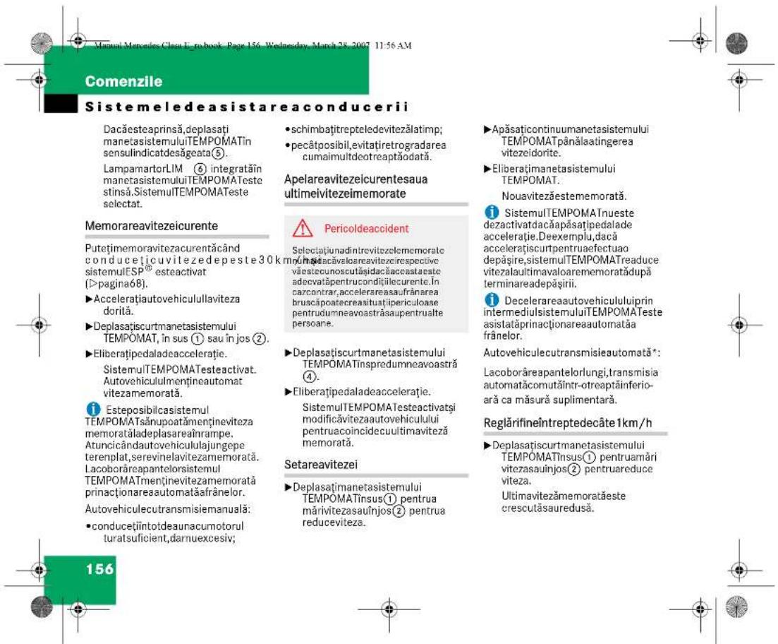 Comenzile Sistemeledeasistareaconducerii Dacăesteaprinsă,deplasăți manetasistemuluiTEMPOMATin sensulindicatdesăgeata⑤. LampamartorLIM ⑥ integratăin manetasistemuluiTEMPOMATeste stinsă.SistemuTEMPOMATeste selectat. Memorareavitezeicurente Putețimemoravitezacurentăcând conducticuvilezedepeste30k sistemulESP® esteactivat (>pagina68). ►Accelerațiautovehiculullaviteza dorită. ►Deplasătiscurtmanetasistemului TEMPOMAT, în sus ① sau în jos ②. ►Eliberătipedaladeacceleratie. SistemuTEMPOMATesteactivat. Autovehicululmențineautomat vitezamemorată. i Esteposibilcasistemul TEMPOMATsânupoatâmențineviteza memoratăladeplasareaînrampe. Atunicândautovehicululajungepe terenplat,serevinelavitezamemorată. Lacoborăreapantelorsistemul TEMPOMATmenținevitezamemorată prinacționareaautomatăafrânelor. Autovehiculecutransmisiemanuală: •conducețiîntotdeaunacumotorul turatsuficient,darnuexcesiv; 156 •schimbațitrepteledevitezălatimp; •pecătosibil,evitațiretrogradarea cumaimultdeotreaptăodată. Apelareavitezeicurentesaua ultimeivitezeimemorate ⚠ Pericoldeaccident Selectațianadintrevitezelememorate mohradacăvaloareavitezirespective văestecunoscutăsidacăaccastaeste adecvatăpentrucondităilecurente. În cazcontrar,accelerareausaufrânarea bruscăpoatecreasituăipericuloase pentruolumneavoastrăsaupentrualte persoane. ►Deplasătiscurtmanetasistemului TEMPOMATinspredumneavoastră ④. ►Eliberătipedaladeacceleratie. SistemuTEMPOMATesteactivatși modificăvitezaautovehiculului pentruacoincidecuultimaviteză memorată. Setareavitezei ►Deplasătimanetasistemului TEMPOMATinsus① pentru mărivitezasauînjos② pentru reduceviteza. ►Apăsațicontinuumanetasistemului TEMPOMATpânălaatingerea vitezeidorite. ►Eliberătimanetasistemului TEMPOMAT. Nouavitezăestememorată. i SistemuTEMPOMATnueste deactivatdacăapăsațipedalade acceleratie.Deexemplu,dacă accelerațiscurtpentruaefectuao depășire,sistemulTEMPOMATreaduce vitezalaultimavaloarememoratădupă terminareadepășirii. i Decelerareaautovehicululuiprin intermediulsistemuluiTEMPOMATeste asistatăprinacționareaautomatăa frânelor. Autovehiculecutransmisieautomată*: Lacoborăreapantelorlungi,transmisia automatăcomutăintr-otreaptăinferio- ară ca măsură suplimentară. Reglărifineîntreptedecâte 1km/h ►Deplasătiscurtmanetasistemului TEMPOMATinsus① pentruamăriv teizasauinjos② pentrureduce viteza. Ultimavitezămemoratăeste crescutăsauredusă.