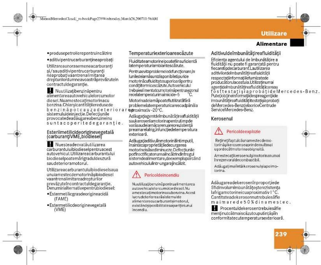 ManualMercedesClassE_ro.bookPage239Wednesday,March28,200711:56AM Utilizare Alimentare • produsepetrolierepentruïncălzire • aditivipentrumcarburantineaprobați Utilizareaunorasemeneacarburanti și/sauaditivipentrumcarburanti neaprobațivaantrenalimitarea drepturilordumneavoastrăprevăzutein contractuldegaranție. ■ Nuutilizațibenzinăpentru alimentareaautovehiculelorcumotor diesel.Nuamestecațimotorinacu benzina.Chișsicantitățilereduse de benzinăpotcauzadeteriora sistemuluiideinjectie.Defectiunile provocatedeadaugareabenzineinu suntacoperitedegarantie. Esteriimetilicideoriginevegetală (carburantiVME,biodiesel) ■ Nuesteadecovatăutilizarea carburantuluibiodieselpentruacest autovehicul.Utilizareacarburantului biodieselpoatemărigraduldeuzură saudeterioramotorul. Utilizareacarburantuluibiodieselsaua uniamestedemotorinăsibiodiesel vaantrenalimitareadrepturilor prevăzuteincontractuldegaranție. Denumirialternativepentrubiodiesel; • Estermetilicgrasdeorigineacidă (FAME) • Estermetilicdeoriginevegetală (VME) Temperaturiexterioarescăzute Fluiditateamotorinepostefinsuficientă latemperaturiambiantescăzute. Pentruacetiproblemeledofunctionare în lunileciarnăsuntolisponibilejupide motorinăcufluiditatesuperiarăpentru condițitermicescăzute.Autovehiculul trebuiealimentatcumotorinăpentrusezonul recelatemperaturimaimicide-5 °C. Motorinadeiamăpoatefiutilizatăfără problemelatemperaturicarescadpânăla proximativ -20°C. Adăugațiagentdeimbunătățireafluidității saukerosenlamotorinapentrutrimpde varăsaudeamăracarenureorezistență preamarelng,infunctiedetemperatura exterioră. Adăugațiaditivulinmotorinăintimputil, înaintecaproprietățiedecurgerea motorineisâsediminucre.Defectiunile potfirectificatenumalinăzindintregul sistendealimentare,deexempluparcând autovehicululintr-ungarajincălzit. Pericoldeincendiu Nuutilizațibenzinăpentrualimentarea autovehiculelorcumotoridiesel.Nu amestecațimotorinacubenzina.Acest lucrudetenorcazăsimulde alimentarecucarburantsimotorul, existândipsibilitateaaparițeiunui incendiu. Aditivuldeimbunătățireafluidității Eficienta agentului de îmbunătățire a fluidității nü poate fi garantată pentru fiecaretipdecarburant.Lautilizarea aditivilordebimmunătățireafluidității respectațiinformațiilefumizatede producătorulacestuia.Utilizaținumai agentidembmunătățireafluiditățicareau fositestatișiaprobățiideMercedes-Benz. Putetiobțineinformatiidespreagentiide imbunătățireafluiditățitestatișiaprobați deMercedes-BenzdeoloriceCentrude ServiceMercedes-Benz. Kerosenul Pericoldeexplozie Retințepifaculăunamestedemoto- rinăskerosenseapirindemultmal uşordecâtmotorinacuõșnută. Amestecațikerosenulgimotorinanumai Înrezervoruldecombustibil. Adăugațmailtăikerosenulșiapoimo- torina. Adăugareadekeroseninproportjede 5%divolumimbunătățeșterezistența lafrigamotorineicuaproximaliv 1°C. Cantitateadekerosennutrebuiesăfiem ma i m are d e 50 % d i n a m est e c. Procentuldekerosenkreubesăfiem mentinutcâtmaiscăzulcupulințașin conformitatecutemperaturaexteriorară. 239