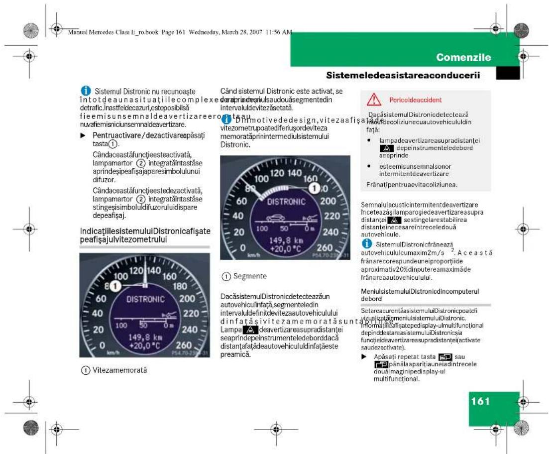 Manual Mercedes Clasu E_ro.book Page 161 Wednesday, March 28, 2007 11:56 AM Sistemeledeasistareaconducerii ① Sistemul Distronic nu recunoaşte intotdeaunasituatiilecomplexedetrafic.Inastfeldecazuri,esteposibilsă fieemisunsemnaldeavertizareeroptauu nuafiemisnicunsemnaldeavertizare. ► Pentruactivare/dezactivareapăsați tasta① Cândaceastăfunțiesteactivată, lampamartor ② integratăințtastăse aprindeșipeafisajaparesimbolulului difuzor. Cândaceastăfunțiestelezactivată, lampamartor ② integratăințtastăse stingesisimboluldifuzoruluidispare depeafisaj. IndicațiilesistemuluiDistronicafișate peafișajulvitezometrului ① Vitezamemorată Când sistemul Distronic este activat, se daraprindegniulsaudouăsegmentedin intervaluldevitezăsetată. ① Drinmotivedesign,vitezaafișa vitezometrupoatediferiușordeviteza memoratăprinintermediulsistemului Distronic. DISTRONIC ① Segmente DacăsistemulDistronicdetectează un autovehiculinfăță,segmenteledin intervaluldefiniidevitezaautovehiculului dinfatașivitezamemoratăsunt Lampa ▲deavertizareasupradistanței seaprindepeinstrumenteledeborădacă distantafatâdeautovehicululdinațaeste preamică. Pericoldeaccident DacăsistemulDistronicdetectează rad/Secoliziuneauutovehicululdin față: • lampadeavertizareasupradistanței depeinstrumenteledebord seaprinde • esteemisunsemnaisonor intermitentdeavertizare Frănatipentruaevitacolițiunea. Semnalulacousticintermitentdeavertizare înceteazășlamparogiedeavertizareasupra distanciei ▲ sestingelarestabilirea distanteinecesareintreceledouă autovehicule. ① SistemulDistronicfrănează autovehiculucumaxim2m/s². Această frânarecorespundeneiroportițide aproximativ20%dinputereamaximăde frânareaautovehiculului. MeniulsistemuluiDistronicdincomputerul debord SetareacurentăasistemuluiDistronicpoatefi apicalbăgimeniulistemuluiDistronic. Informulăfațisatepedisplay-ulmultifunctional depinddestareasistemuluiDistronicia funcțieleavertizareasupradistanței(activate saudezactivate). ► Apăsați repetat tasta ④ sau pânšlaaparițiauneladintrecele douămaginipedisplay-ul multifuncțional. 161