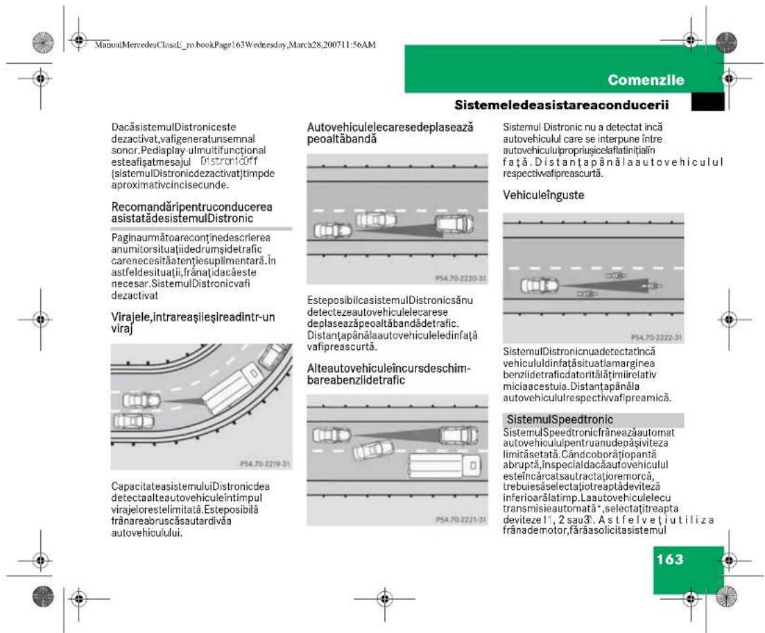 ManuMercedesClassL_ro.bookPage163Wednesday,March28,200711:56AM Comenzile Sistemeledeasistareaconducerii DacăsistemulDistroniceste dezactivat,vafigeneratunsemnal sonor.Pedisplay ulmultifunctional esteașiatmesajul Distronicoff (sistemulDistronicdezactivat)tmpde aproximativcincisecunde. Recomandăripentruconducerea asistatădesistemulDistronic Paginaumătoareconținedescrierea anumitorsituațiidedrumșidetrafic carenecesităatențiesuplimentară.În astfeldesituații,frânați dacăeste necer. SistemulDistronicvafi dezactivat Virajele,intrareașlieșreadintr-un viraj CapacitateasistemuluiDistronicidea detectaalteautovehiculeîntimpul virajelorestelimitată.Esteposibilă frânareabruscăsautardivăa autovehiculului. Autovehiculelecaresedeplasează peoaltăbandă P54.70-2220-31 EsteposibilcasistemulDistronicsănu detectezaeutovehiculelecarese deplaseazăpeoaltăbandădetratic. Distanțapânălauutovehiculeledinfață vafipreascurtă. Alteautovehiculeîncursdeschim- bareabenzlidetrafic P54.70-2221-31 Sistemul Distronic nu a detectat încă autovehiculul care se interpune între autovehicululpropriușicelaflatințial în față. Distanțapânălauutovehiculul respectivafipreascurtă. Vehiculeînguste P54.70-2222-31 SistemulDistronicnuadetectatincă vehicululdinfatașituatlamarginea benziidetraficidatoritalățimiirelativ miciaacestuia.Distanțapânăla autovehicululrespectivafipreamică. SistemulSpeedtronic SistemulSpeedtronicfrâneazăautomat autovehiculipentruanudepașiviteza limităsetată.Cândcoborățiopantă abruptă,inspecialdacăautovehiculul esteîncârcatsautractațioremorca, trebuiesăselectațiotreaptădevileză inferioarălatimp.Laautovehiculelecu transmisieautomată*,selectațitreapta devilezel 1,2 sau3. Astfelvețiutiliza frânademotor,fărăasolicitasistemul 163