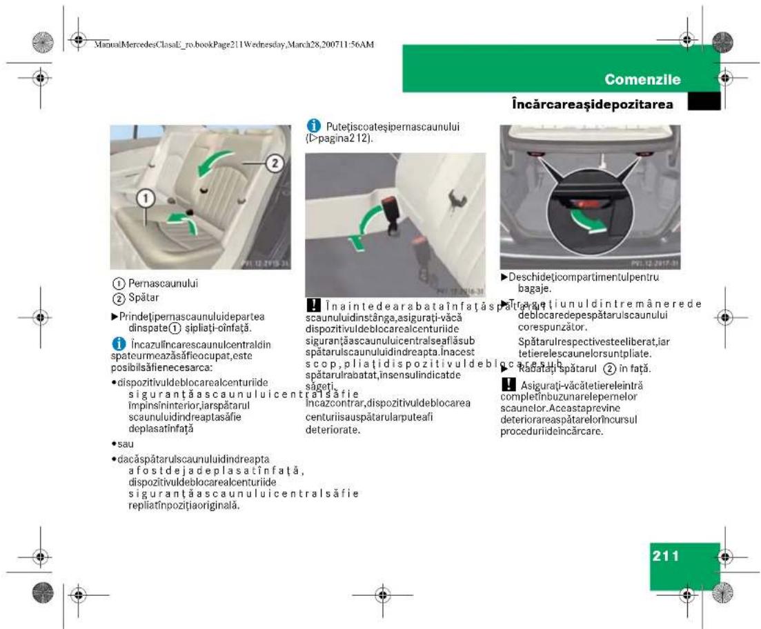 ManuMercedesClassE_ro.bookPage211Wednesday,March28,200711:56AM Comenzile Încărcareașidepozitarea ① Pernascaunului ② Spătar ►Prindetipernascaunuluidepartea dinspate① șipliați-oinfață. i Încazulincarescaunulcentraldin spateurmearazăsăfieocupat,este posibil săfienecesarca: •dispozitivuldeblocarealcenturiide siguranță ascaunuluicentralsăfie împinsininterior,iarspătarul scaunuluidindeaptasăfie deplasatinfață •sau •dacăspătarulscaunuluidindeapta a fostdejadeplasatînfață, dispozitivuldeblocarealcenturiide siguranță ascaunuluicentralsăfie repliatînpozitțiaoriginală. i Putețiscoateșipernascaunului (I-pagina2 12). Înaintedearabataînfață spătura scauuluidinstânga,asigurati-văcă dispozitivuldeblocarealcenturiide siguranță ascaunuluicentralseaflăsub spătarulscaunuluidindeapta.Înacest scop, pliați dispozitivuldeblocarea spătarulrabatat,insensulindicatde săgeți. Asigurati-văcătetiereleintră completînbuzunarelepernelor scaunelor. Aceastaprevine deteriorarea spătarelorîncursul proceduriideincărcare. Deschideticompartmentulpentru bagaje. Înagutienuldintremânerede deblocaredepespătarulscaunului corespunzător. Spătarulrespectivesteeliberat,iar tetierelescaunelorsuntplate. Racatați spătarul ② în față. Asigurati-văcătetiereleintră completînbuzunarelepernelor scaunelor. Aceastaprevine deteriorarea spătarelorîncursul proceduriideincărcare. 211