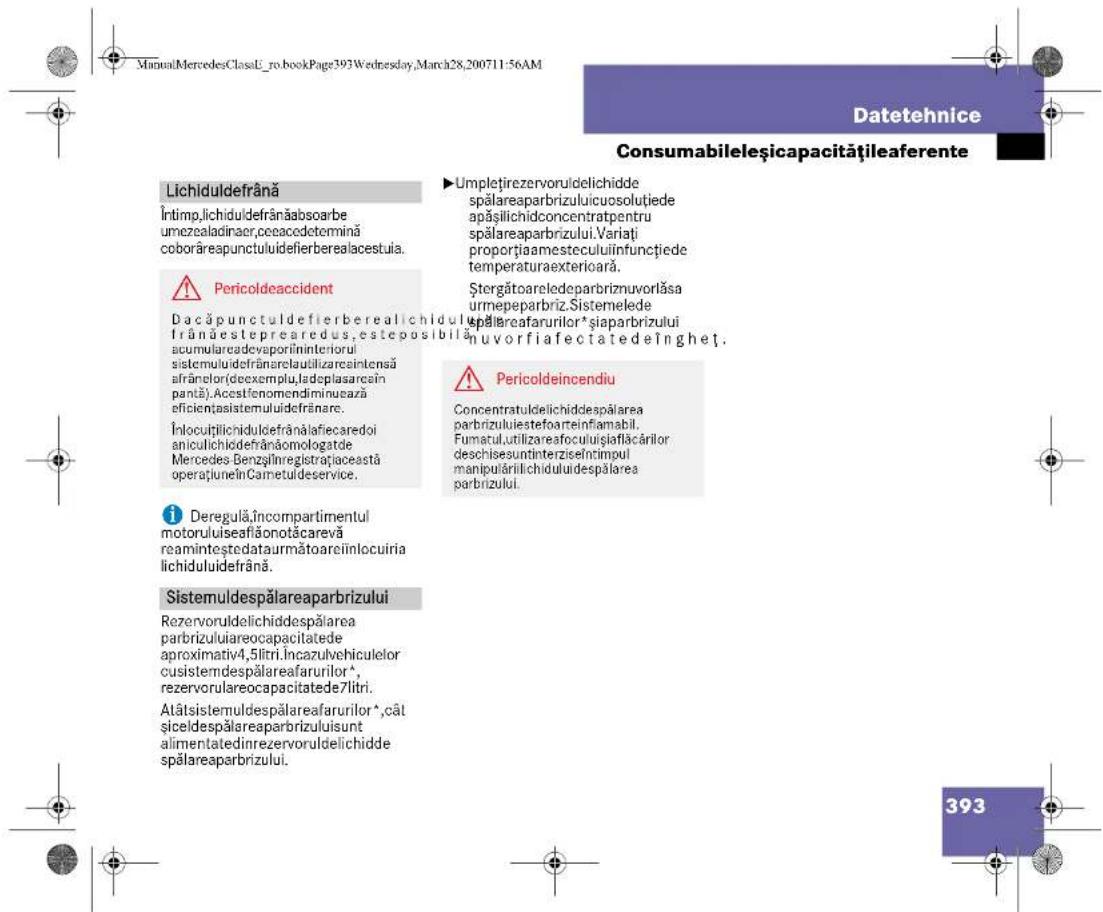 ManuMercedesClassU_ro.bookPage393Wednesday,March28,200711:56AM Datetehnice Consumabileșicapacitățileaferente Lichiduldefrână Întimp,lichiduldefrânăabsoarbe umezealadinaer,ceacedetermină coborăreapunctuluidefierberealacestula. ⚠️ Pericoldeaccident Dacăpunctuldefierberealichidul frânăesteprearedus,esteposibilă acumulareadevaporîninteriorui sistemulidefrânarelautilizareintensă afrânelor(deexemplu,ladeplasarcin pantă).Acestfenomendiminuază eficientțasistemulidefrânare. Înlocuitîlichiduldefrânălafiecaredoi aniculichidefrânáomologatde Mercedes Benzşînregistrațiaceastă operațiunelnCarnetulideservice. ⚠️ Deregulă,Încompartimentul motoruliseaflăonotăcarevă reaminteștedataurmătoareiînlocuiria lichiduluidefrână. Sistemuldespălareaparbrizului Rezervoruldelichiddespălarea parbrizuluiareocapacitadede aproximativ4,5litri.Incazulvehiculelor cusistemdespălareafarurilor\( ^{*} \), rezervorulareocapacitadede7litri. Atâtsistemuldespălareafarurilor\( ^{*} \),cât siceldespălareaparbrizuluiisunt alimentatedinrezervoruldelichidde spălareaparbrizului. ▶Umplețirezervoruldelichidde spălareaparbrizuluicuosolutiede apășilichidconcentratpentru spălareaparbrizului.Variati proportiaamesteculuiînfunctiede temperaturaexteriorară. Ștergătoareledeparbriznuvorlăsa urmepeparbriz.Sistemelede epalireafarurilor\( ^{*} \)siaparbrizului nuvorfiafectatedeînghet. ⚠️ Pericoldeincendiu Concentratuldelichiddespălarea parbrizuluiiestefoarteinfiamabil. Fumarul,utilizareaofoculușiaflăcârilor deschisesuntinterziseîntimpul manipulârilichiduluidespălarea parbrizului. 393