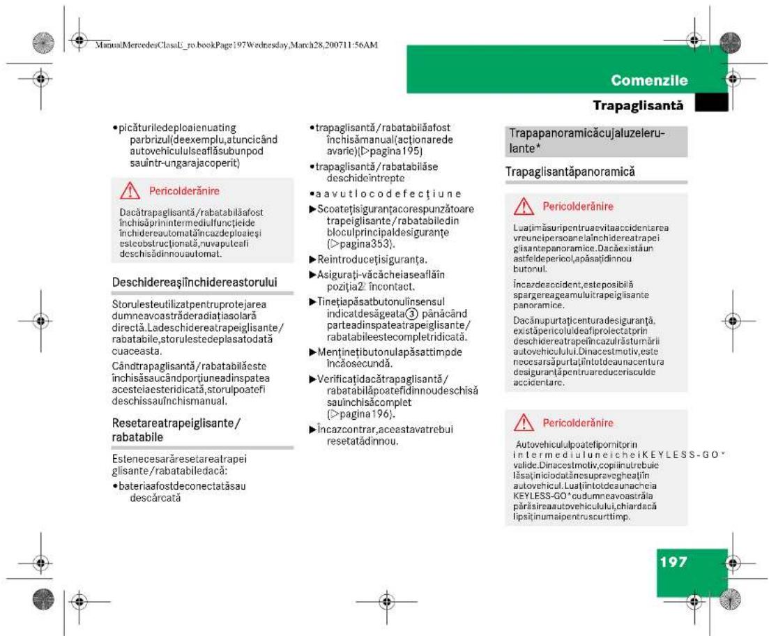 ManuMercedesClassU_ro.bookPage:197Wednesday,March28,200711-56AM Comenzile Trapaglisantă • picăturiledeploaienuating parbrizul(deexemplu,atuncicând autovehicululseaflăsubunpod sauintr-ungarajacoperit) ⚠️ Pericolderănire Dacătrapaglisantă/rabatabilăafost închisăprinintermediulfuncțieide închidereautomată/încazdeploaieși esteobusctrționată,nuvaputeați deschisădinnouautomat. Deschidereași închidereastorului Storulesteutilizatpentruprotejarea dumneavcastrăderadiasolară directă.Ladeschidereatrapeiglisante/rabatabile,storulestedeplasatodată cuaceasta. Cândtrapaglisantă/rabatabilăeste închisăsaucândportiuneadinspatea acesteiaesteridicată,storulpoatefi deschissau închismanual. Resetareatrapeiglisante/rabatabile Estenecesarăresetareatrapei glisante/rabatabiledacă: • bateriaafostdeconectatăsau descârcată • trapaglisantă/rabatabilăafost inchisămanual(açtionarede avarie)(D'pagina195) • trapaglisantă/rabatabilăse deschideintrepte • aavutlocodefectiune ► Scoatețisiguranțacorespunzătoare trapeiglisante/rabatabiledin bloculprincipaldesiguranțe (>pagina353), ► Reintroducețisiguranța. ► Asigurați-văcăcheiaseaflăin poziția2/Încontact. ► Tinețiapăsatabutonulinsensul indicatdesăgeata③ pânăcând parteadinspateatrapeiglisante/rabatabileestecompletridicată. ► Menținetibutonulapăsattimpde încăosecundă. ► Verificațidacătrapaglisantă/rabatabilăpoatefidinnoudeschisă sauînchisăcomplet (>pagina196). ► Încazcontrar,aceastavatrebui resetatădinnou. Trapapanoramică cujaluzelerulante* Trapaglisantăpanoramică ⚠️ Pericolderănire Luajimăsuripentruaevitaaccidentarea vreunelpersoane laînchidereatrapei gisantepanoramice. Dacăexistăun astfeldepericol,apăsațidinnou butonul. Încazdeaccident,esteposibilă spargereageamuluitrapeigisante panoramice. Dacănupurtațicenturadesiguranța, existăpericululideafiprolectatprin deschidereatrapei/încazulrăsturnărli autovehiculului.Dinacestmotiv,este necesarsăpurtațiîntotdeaunacentura desiguranța/pentruareducerisculde accidentare. ⚠️ Pericolderănire Autovehiculalpoatelipornitorin intermediu luneicheiKEYLESS-GO* valide.Dinacestmotiv,copiniutrebuie îlasaținiciodatânosupravegheații autovehicul. Luațintotdeaunachcia KEYLESS-GO*cudumneavoastrăia părăsireaautovehiculului,chiardacă lipsiținumaipentruscurtimp. 197