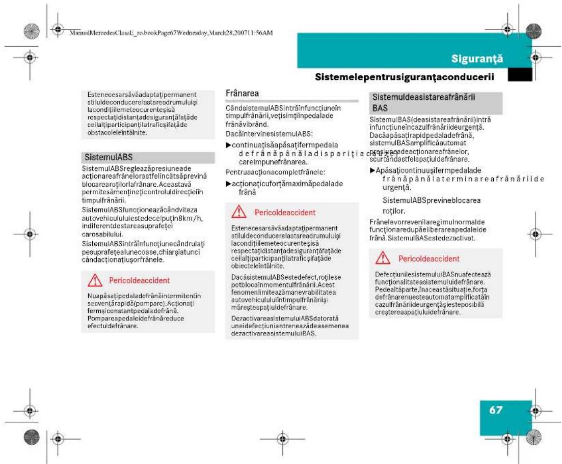 ManualMercedesClassU_ro_bookPage67Wednesday, March28,200711:56AM Siguranță Sistemelepentrusiguranțaconducerii Estenecesarsăvăadaptatjpermanent stiluldeconducereclastareadrumuluiți lacondițiilemeteocurenteșisă respectațiidistanțadesiguranțăfațăde ceilalțiparticipanțiîlataficsifatăde obstacoleleîntănite. SistemulABS SistemulABSregleazăpresiuneade actionareafrânelorastfelincătsăprevină blocaracortilorlafrânare. Aceastavă permitesămenținețincontroluldirecțiein timpulfrânării. SistemulABSfuncioneazăcândviteza autovehiculululestedeceputin8km/h, indiferentdestarcasuprafetei carosabilului. SistemulABSintrăinfunciunecândrulati pesuprafeteaunecoase,chiarsiatunci cândactionațiusorfrănele. Pericoldeaccident Nuapăsâtipedaldefrânăintermitențin sevențăripădăpompare).Actionați fermșiconstantpedaldefrână. Pompareapedaleidefrânăreduce efectuldefrânare. Frânarea CândsystemulABSintrăinfunctiunein timpulfrânării,vețislmțlinpedalade frânăvibrând. DacăintervinesistemulABS: ►continuațișaapăsațifempedala de frână pânăladisparitița careimpunefrânarea. Pentruacaționacomplectfrănele: ►actionațicufortămaximăpedalade frână Pericoldeaccident Estenecesarsăvăadaptatjpermanent stiluldeconducereclastareadrumuluiți lacondițiilemeteocurenteșisă respectațiidistanțadesiguranțăfațade celalțiparticipanțiîlataficsifatăde obiecteleîntănite. DacăsystemulABSestedefect,roțilese potblocainmomentulfrânării. Acest fenomenlimeazămanevrabilitatea autovehicululuiîntimpulfrânăriși măreștespațuldefrânare. DezactivareasistemuluiABSdatorată uneidefecciuniantreneazădeasemenea dezactivareasistemuluiBAS. SistemulABSistareafranărili BAS SistemulBASídeasistareafrânărili întră infunctiuneincazulfrânăriideurgență. Dacăapăsațirapidpedaladefrână, sistemulBASamplificăautomat proșe adecționareafrânelor, scurândastfelspatiudefrânare. ►Apăsațicontinuusifermpedalade frână pânălaterminareafranărìide urgență. SistemulABSprevineblocarea roților. Frânelevorrevenilaregimulnormalde funcționaredupăliberareapedaleide frână. SistemulBASestedezactivat. Pericoldeaccident DefecțiunilesistemuluiBASnuafectează funcționalitateasistemuliidefrânare. Pedeltâparte,inaceastăsituație,forta defrânarenuesteautomatamplificatăin cazulfrânărileurgențișiesteposibilă creștereaspaiuluidefrânare. 67